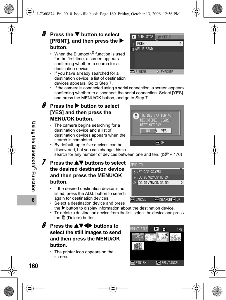 1608Using the Bluetooth® Function5Press the &quot; button to select [PRINT], and then press the $ button.• When the Bluetooth® function is used for the first time, a screen appears confirming whether to search for a destination device.• If you have already searched for a destination device, a list of destination devices appears. Go to Step 7.• If the camera is connected using a serial connection, a screen appears confirming whether to disconnect the serial connection. Select [YES] and press the MENU/OK button, and go to Step 7.6Press the $ button to select [YES] and then press the MENU/OK button.• The camera begins searching for a destination device and a list of destination devices appears when the search is completed.• By default, up to five devices can be discovered, but you can change this to search for any number of devices between one and ten. (GP.176)7Press the !&quot; buttons to select the desired destination device and then press the MENU/OK button.• If the desired destination device is not listed, press the ADJ. button to search again for destination devices.• Select a destination device and press the $ button to display information about the destination device.• To delete a destination device from the list, select the device and press the D (Delete) button.8Press the !&quot;#$ buttons to select the still images to send and then press the MENU/OK button.• The printer icon appears on the screen.L7360874_En_00_0_bookfile.book  Page 160  Friday, October 13, 2006  12:56 PM