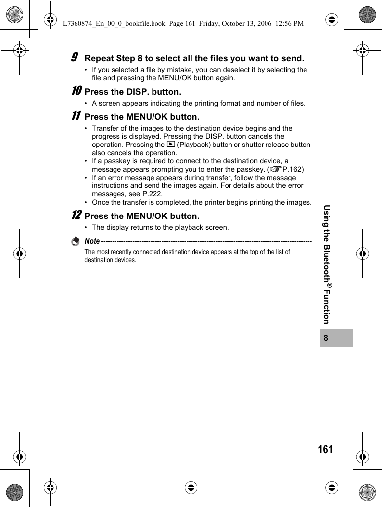 1618Using the Bluetooth® Function9Repeat Step 8 to select all the files you want to send.• If you selected a file by mistake, you can deselect it by selecting the file and pressing the MENU/OK button again.10Press the DISP. button.• A screen appears indicating the printing format and number of files.11Press the MENU/OK button.• Transfer of the images to the destination device begins and the progress is displayed. Pressing the DISP. button cancels the operation. Pressing the 6 (Playback) button or shutter release button also cancels the operation.• If a passkey is required to connect to the destination device, a message appears prompting you to enter the passkey. (GP.162)• If an error message appears during transfer, follow the message instructions and send the images again. For details about the error messages, see P.222.• Once the transfer is completed, the printer begins printing the images.12Press the MENU/OK button.• The display returns to the playback screen.Note ----------------------------------------------------------------------------------------------The most recently connected destination device appears at the top of the list of destination devices. L7360874_En_00_0_bookfile.book  Page 161  Friday, October 13, 2006  12:56 PM