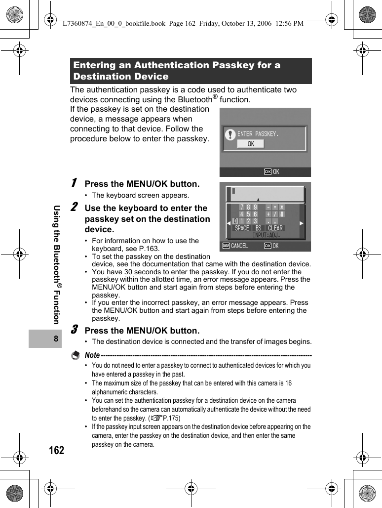 1628Using the Bluetooth® FunctionThe authentication passkey is a code used to authenticate two devices connecting using the Bluetooth® function. If the passkey is set on the destination device, a message appears when connecting to that device. Follow the procedure below to enter the passkey.1Press the MENU/OK button.• The keyboard screen appears.2Use the keyboard to enter the passkey set on the destination device.• For information on how to use the keyboard, see P.163.• To set the passkey on the destination device, see the documentation that came with the destination device.• You have 30 seconds to enter the passkey. If you do not enter the passkey within the allotted time, an error message appears. Press the MENU/OK button and start again from steps before entering the passkey.• If you enter the incorrect passkey, an error message appears. Press the MENU/OK button and start again from steps before entering the passkey.3Press the MENU/OK button.• The destination device is connected and the transfer of images begins.Note ----------------------------------------------------------------------------------------------•You do not need to enter a passkey to connect to authenticated devices for which you have entered a passkey in the past.•The maximum size of the passkey that can be entered with this camera is 16 alphanumeric characters.•You can set the authentication passkey for a destination device on the camera beforehand so the camera can automatically authenticate the device without the need to enter the passkey. (GP.175)•If the passkey input screen appears on the destination device before appearing on the camera, enter the passkey on the destination device, and then enter the same passkey on the camera.Entering an Authentication Passkey for a Destination DeviceL7360874_En_00_0_bookfile.book  Page 162  Friday, October 13, 2006  12:56 PM