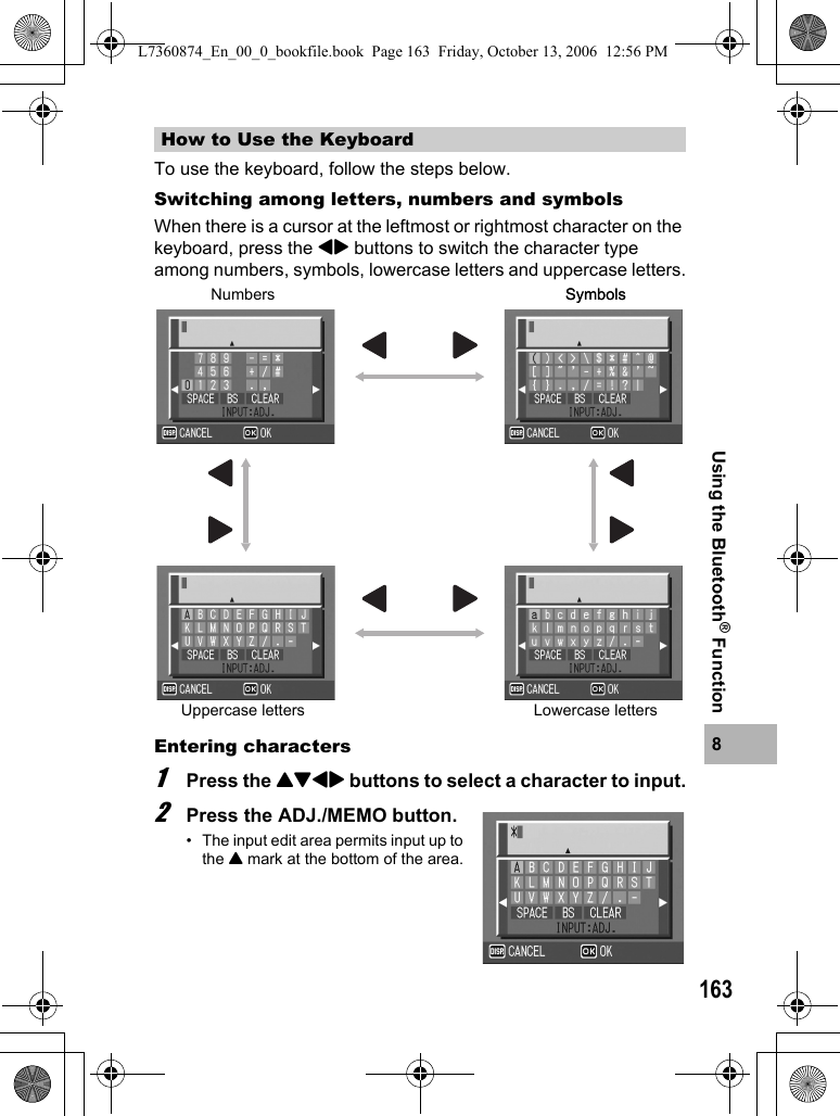 1638Using the Bluetooth® FunctionTo use the keyboard, follow the steps below.Switching among letters, numbers and symbolsWhen there is a cursor at the leftmost or rightmost character on the keyboard, press the #$ buttons to switch the character type among numbers, symbols, lowercase letters and uppercase letters.Entering characters1Press the !&quot;#$ buttons to select a character to input.2Press the ADJ./MEMO button.• The input edit area permits input up to the ! mark at the bottom of the area.How to Use the KeyboardNumbers SymbolsSymbolsUppercase letters Lowercase lettersL7360874_En_00_0_bookfile.book  Page 163  Friday, October 13, 2006  12:56 PM