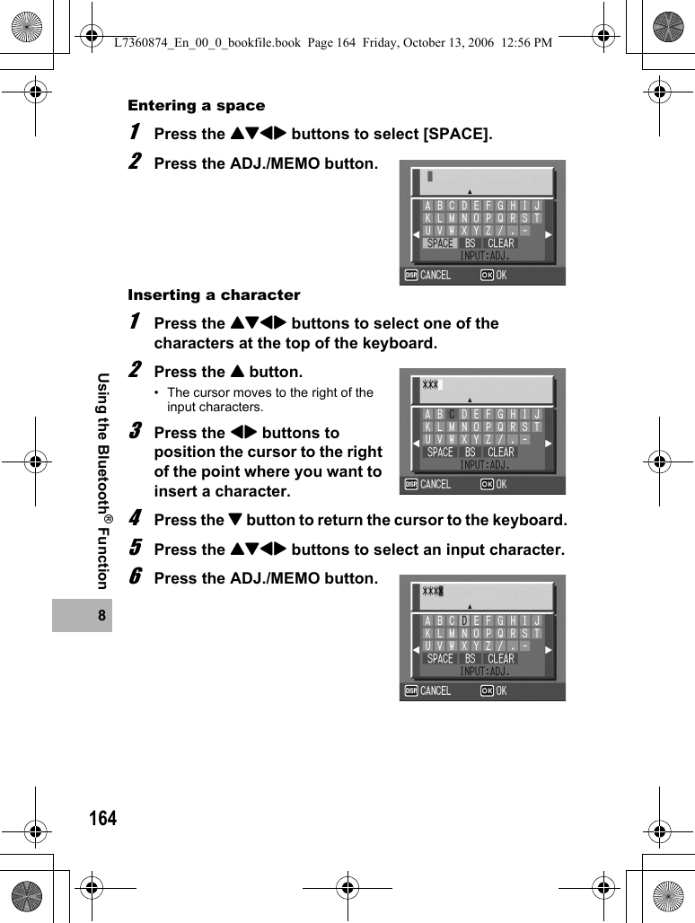 1648Using the Bluetooth® FunctionEntering a space1Press the !&quot;#$ buttons to select [SPACE].2Press the ADJ./MEMO button.Inserting a character1Press the !&quot;#$ buttons to select one of the characters at the top of the keyboard.2Press the ! button.• The cursor moves to the right of the input characters.3Press the #$ buttons to position the cursor to the right of the point where you want to insert a character.4Press the &quot; button to return the cursor to the keyboard.5Press the !&quot;#$ buttons to select an input character.6Press the ADJ./MEMO button.L7360874_En_00_0_bookfile.book  Page 164  Friday, October 13, 2006  12:56 PM