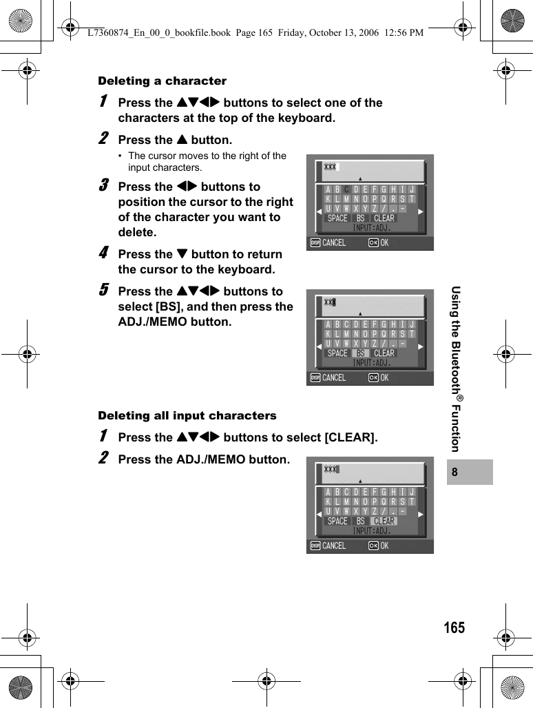 1658Using the Bluetooth® FunctionDeleting a character1Press the !&quot;#$ buttons to select one of the characters at the top of the keyboard.2Press the ! button.• The cursor moves to the right of the input characters.3Press the #$ buttons to position the cursor to the right of the character you want to delete.4Press the &quot; button to return the cursor to the keyboard.5Press the !&quot;#$ buttons to select [BS], and then press the ADJ./MEMO button.Deleting all input characters1Press the !&quot;#$ buttons to select [CLEAR].2Press the ADJ./MEMO button.L7360874_En_00_0_bookfile.book  Page 165  Friday, October 13, 2006  12:56 PM