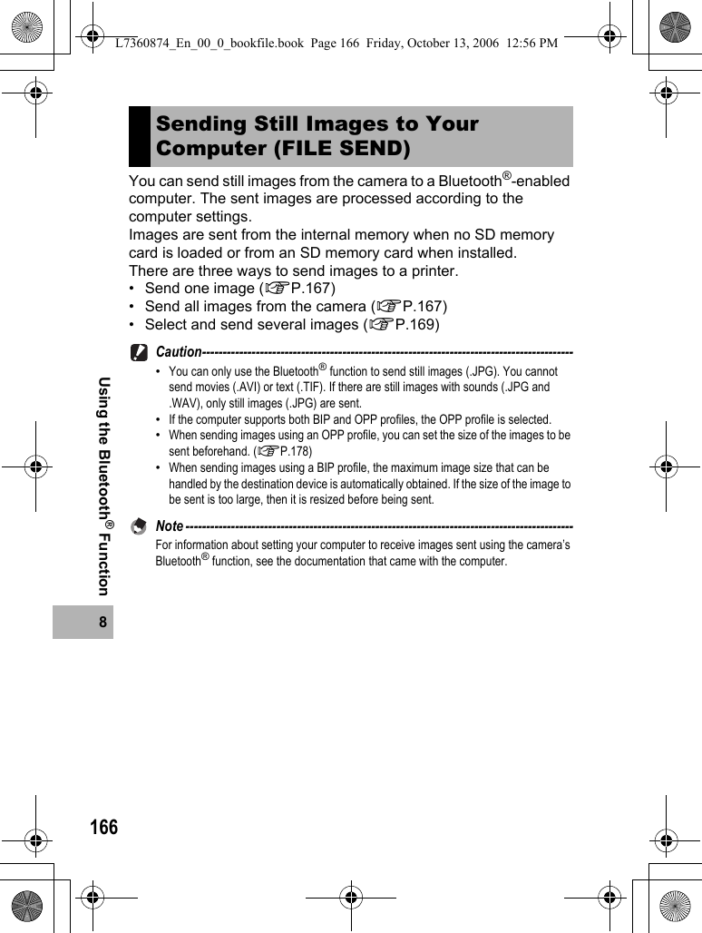 1668Using the Bluetooth® FunctionYou can send still images from the camera to a Bluetooth®-enabled computer. The sent images are processed according to the computer settings.Images are sent from the internal memory when no SD memory card is loaded or from an SD memory card when installed.There are three ways to send images to a printer.• Send one image (GP.167)• Send all images from the camera (GP.167)• Select and send several images (GP.169)Caution------------------------------------------------------------------------------------------•You can only use the Bluetooth® function to send still images (.JPG). You cannot send movies (.AVI) or text (.TIF). If there are still images with sounds (.JPG and .WAV), only still images (.JPG) are sent.•If the computer supports both BIP and OPP profiles, the OPP profile is selected.•When sending images using an OPP profile, you can set the size of the images to be sent beforehand. (GP.178)•When sending images using a BIP profile, the maximum image size that can be handled by the destination device is automatically obtained. If the size of the image to be sent is too large, then it is resized before being sent.Note ----------------------------------------------------------------------------------------------For information about setting your computer to receive images sent using the camera’s Bluetooth® function, see the documentation that came with the computer.Sending Still Images to Your Computer (FILE SEND)L7360874_En_00_0_bookfile.book  Page 166  Friday, October 13, 2006  12:56 PM