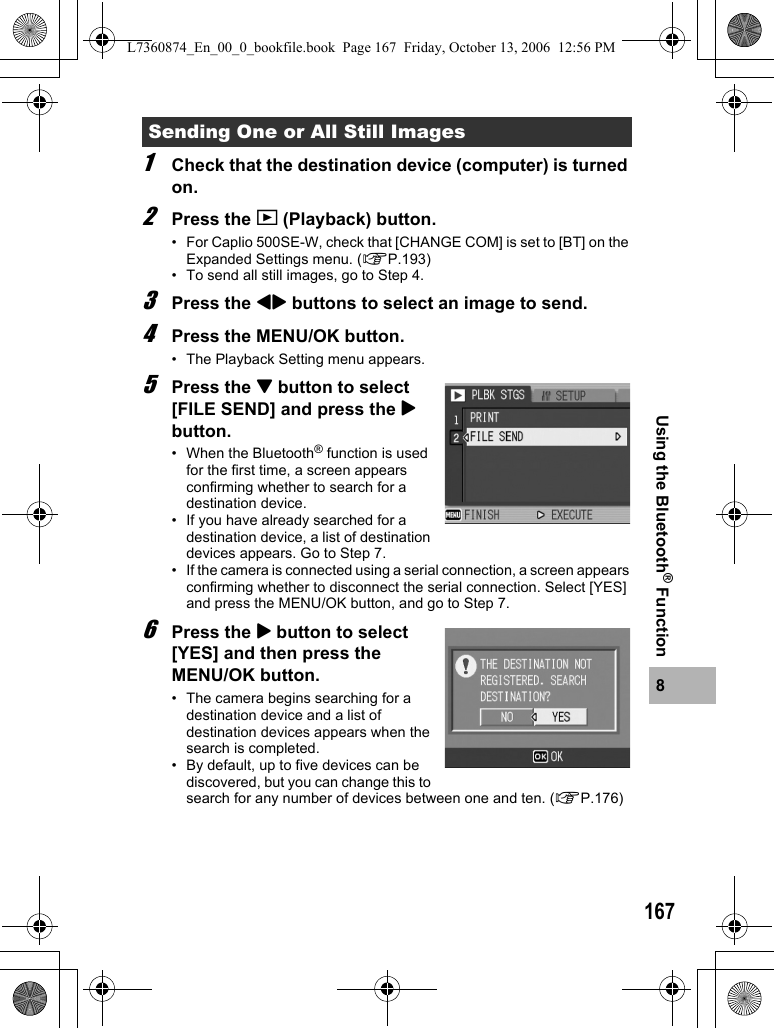 1678Using the Bluetooth® Function1Check that the destination device (computer) is turned on.2Press the 6 (Playback) button.• For Caplio 500SE-W, check that [CHANGE COM] is set to [BT] on the Expanded Settings menu. (GP.193)• To send all still images, go to Step 4.3Press the #$ buttons to select an image to send.4Press the MENU/OK button.• The Playback Setting menu appears.5Press the &quot; button to select [FILE SEND] and press the $ button.• When the Bluetooth® function is used for the first time, a screen appears confirming whether to search for a destination device.• If you have already searched for a destination device, a list of destination devices appears. Go to Step 7.• If the camera is connected using a serial connection, a screen appears confirming whether to disconnect the serial connection. Select [YES] and press the MENU/OK button, and go to Step 7.6Press the $ button to select [YES] and then press the MENU/OK button.• The camera begins searching for a destination device and a list of destination devices appears when the search is completed.• By default, up to five devices can be discovered, but you can change this to search for any number of devices between one and ten. (GP.176)Sending One or All Still ImagesL7360874_En_00_0_bookfile.book  Page 167  Friday, October 13, 2006  12:56 PM