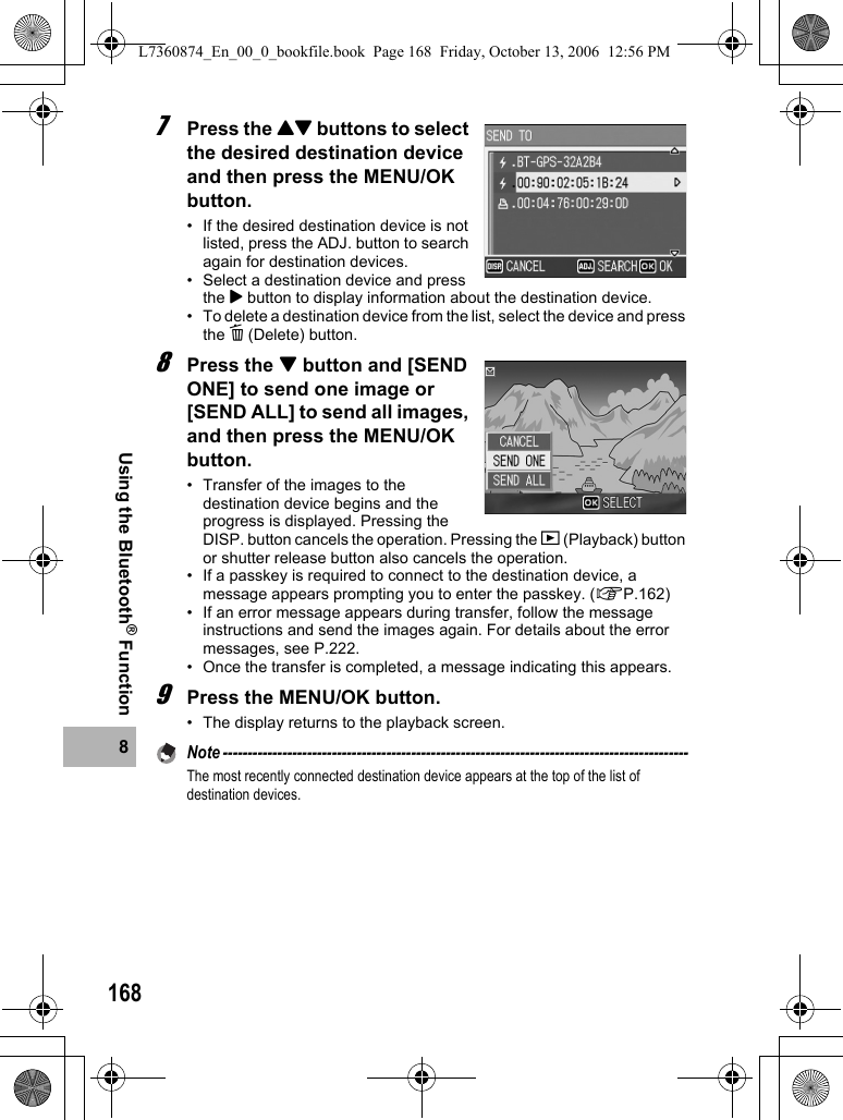 1688Using the Bluetooth® Function7Press the !&quot; buttons to select the desired destination device and then press the MENU/OK button.• If the desired destination device is not listed, press the ADJ. button to search again for destination devices.• Select a destination device and press the $ button to display information about the destination device.• To delete a destination device from the list, select the device and press the D (Delete) button.8Press the &quot; button and [SEND ONE] to send one image or [SEND ALL] to send all images, and then press the MENU/OK button.• Transfer of the images to the destination device begins and the progress is displayed. Pressing the DISP. button cancels the operation. Pressing the 6 (Playback) button or shutter release button also cancels the operation.• If a passkey is required to connect to the destination device, a message appears prompting you to enter the passkey. (GP.162)• If an error message appears during transfer, follow the message instructions and send the images again. For details about the error messages, see P.222.• Once the transfer is completed, a message indicating this appears.9Press the MENU/OK button.• The display returns to the playback screen.Note ----------------------------------------------------------------------------------------------The most recently connected destination device appears at the top of the list of destination devices.L7360874_En_00_0_bookfile.book  Page 168  Friday, October 13, 2006  12:56 PM