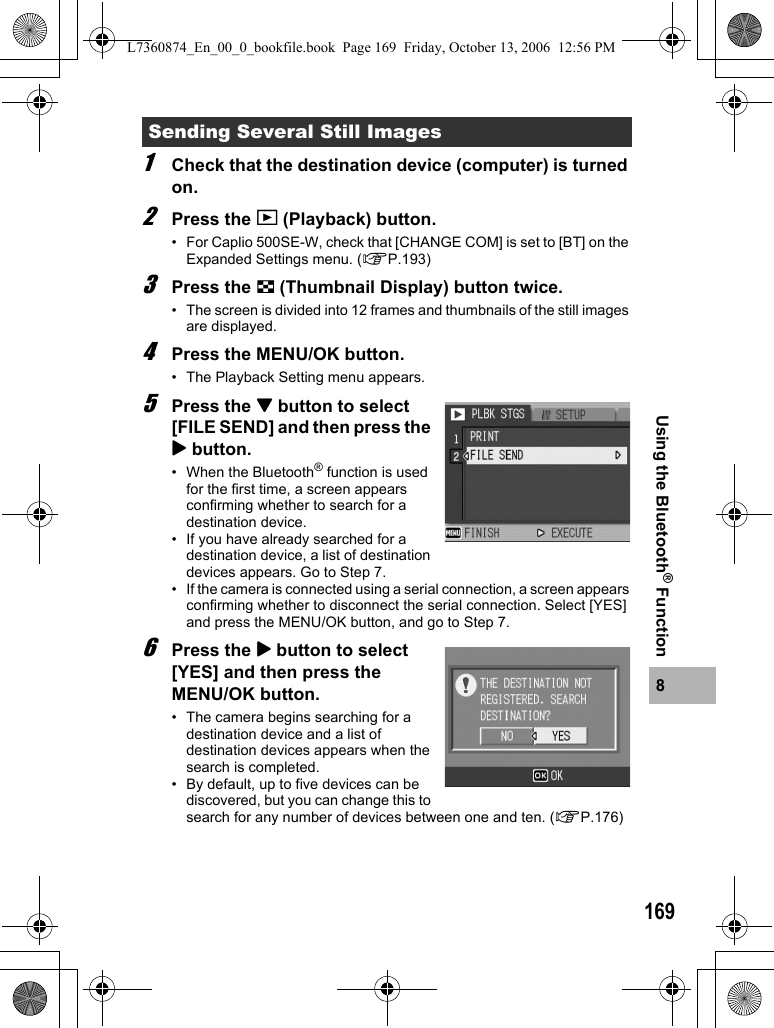 1698Using the Bluetooth® Function 1Check that the destination device (computer) is turned on.2Press the 6 (Playback) button.• For Caplio 500SE-W, check that [CHANGE COM] is set to [BT] on the Expanded Settings menu. (GP.193)3Press the 9 (Thumbnail Display) button twice.• The screen is divided into 12 frames and thumbnails of the still images are displayed.4Press the MENU/OK button.• The Playback Setting menu appears.5Press the &quot; button to select [FILE SEND] and then press the $ button.• When the Bluetooth® function is used for the first time, a screen appears confirming whether to search for a destination device.• If you have already searched for a destination device, a list of destination devices appears. Go to Step 7.• If the camera is connected using a serial connection, a screen appears confirming whether to disconnect the serial connection. Select [YES] and press the MENU/OK button, and go to Step 7.6Press the $ button to select [YES] and then press the MENU/OK button.• The camera begins searching for a destination device and a list of destination devices appears when the search is completed.• By default, up to five devices can be discovered, but you can change this to search for any number of devices between one and ten. (GP.176)Sending Several Still ImagesL7360874_En_00_0_bookfile.book  Page 169  Friday, October 13, 2006  12:56 PM