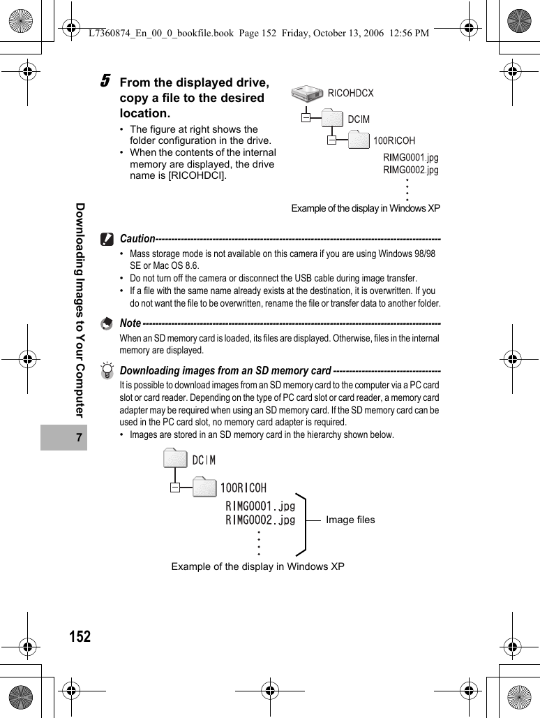 1527Downloading Images to Your Computer5From the displayed drive, copy a file to the desired location.• The figure at right shows the folder configuration in the drive.• When the contents of the internal memory are displayed, the drive name is [RICOHDCI].Caution------------------------------------------------------------------------------------------•Mass storage mode is not available on this camera if you are using Windows 98/98 SE or Mac OS 8.6.•Do not turn off the camera or disconnect the USB cable during image transfer.•If a file with the same name already exists at the destination, it is overwritten. If you do not want the file to be overwritten, rename the file or transfer data to another folder.Note ----------------------------------------------------------------------------------------------When an SD memory card is loaded, its files are displayed. Otherwise, files in the internal memory are displayed.Downloading images from an SD memory card ----------------------------------It is possible to download images from an SD memory card to the computer via a PC card slot or card reader. Depending on the type of PC card slot or card reader, a memory card adapter may be required when using an SD memory card. If the SD memory card can be used in the PC card slot, no memory card adapter is required.•Images are stored in an SD memory card in the hierarchy shown below.Example of the display in Windows XPImage filesExample of the display in Windows XPL7360874_En_00_0_bookfile.book  Page 152  Friday, October 13, 2006  12:56 PM