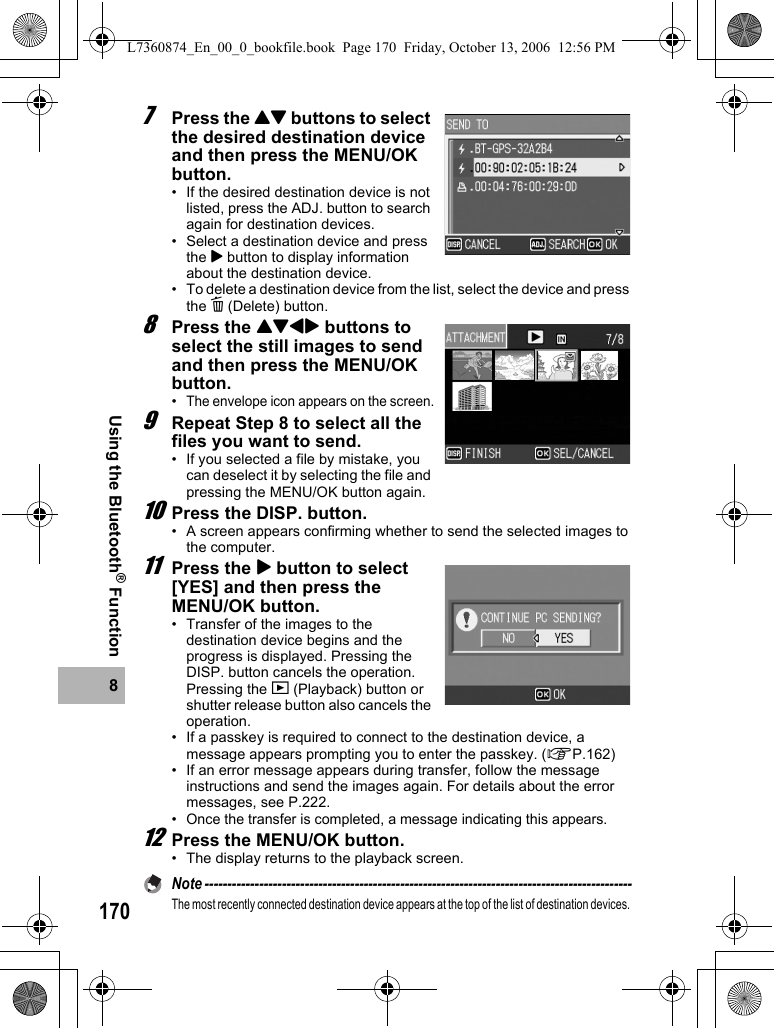 1708Using the Bluetooth® Function7Press the !&quot; buttons to select the desired destination device and then press the MENU/OK button.• If the desired destination device is not listed, press the ADJ. button to search again for destination devices.• Select a destination device and press the $ button to display information about the destination device.• To delete a destination device from the list, select the device and press the D (Delete) button.8Press the !&quot;#$ buttons to select the still images to send and then press the MENU/OK button.•The envelope icon appears on the screen.9Repeat Step 8 to select all the files you want to send.• If you selected a file by mistake, you can deselect it by selecting the file and pressing the MENU/OK button again.10Press the DISP. button.• A screen appears confirming whether to send the selected images to the computer.11Press the $ button to select [YES] and then press the MENU/OK button.• Transfer of the images to the destination device begins and the progress is displayed. Pressing the DISP. button cancels the operation. Pressing the 6 (Playback) button or shutter release button also cancels the operation.• If a passkey is required to connect to the destination device, a message appears prompting you to enter the passkey. (GP.162)• If an error message appears during transfer, follow the message instructions and send the images again. For details about the error messages, see P.222.•Once the transfer is completed, a message indicating this appears.12Press the MENU/OK button.• The display returns to the playback screen.Note ----------------------------------------------------------------------------------------------The most recently connected destination device appears at the top of the list of destination devices. L7360874_En_00_0_bookfile.book  Page 170  Friday, October 13, 2006  12:56 PM