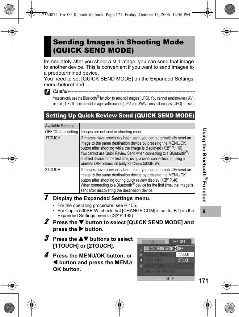 1718Using the Bluetooth® FunctionImmediately after you shoot a still image, you can send that image to another device. This is convenient if you want to send images to a predetermined device.You need to set [QUICK SEND MODE] on the Expanded Settings menu beforehand.Caution------------------------------------------------------------------------------------------You can only use the Bluetooth® function to send still images (.JPG). You cannot send movies (.AVI) or text (.TIF). If there are still images with sounds (.JPG and .WAV), only still images (.JPG) are sent.1Display the Expanded Settings menu.• For the operating procedure, see P.155.• For Caplio 500SE-W, check that [CHANGE COM] is set to [BT] on the Expanded Settings menu. (GP.193)2Press the &quot; button to select [QUICK SEND MODE] and press the $ button.3Press the !&quot; buttons to select [1TOUCH] or [2TOUCH].4Press the MENU/OK button, or # button and press the MENU/OK button.Sending Images in Shooting Mode (QUICK SEND MODE)Setting Up Quick Review Send (QUICK SEND MODE)Available SettingsOFF *Default setting Images are not sent in shooting mode.1TOUCH If images have previously been sent, you can automatically send an image to the same destination device by pressing the MENU/OK button after shooting while the image is displayed (GP.116).You cannot use Quick Review Send when connecting to a Bluetooth®-enabled device for the first time, using a serial connection, or using a wireless LAN connection (only for Caplio 500SE-W).2TOUCH If images have previously been sent, you can automatically send an image to the same destination device by pressing the MENU/OK button after shooting during quick review display (GP.46).When connecting to a Bluetooth® device for the first time, the image is sent after discovering the destination device.L7360874_En_00_0_bookfile.book  Page 171  Friday, October 13, 2006  12:56 PM
