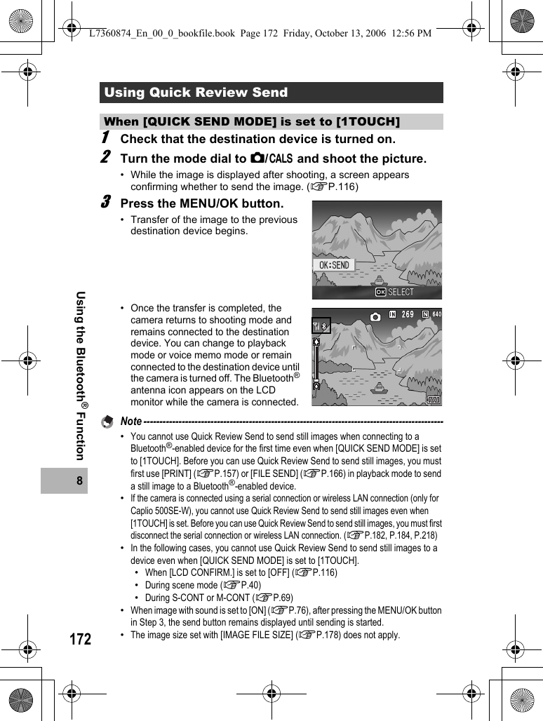1728Using the Bluetooth® Function1Check that the destination device is turned on.2Turn the mode dial to 5/K and shoot the picture.• While the image is displayed after shooting, a screen appears confirming whether to send the image. (GP.116) 3Press the MENU/OK button.• Transfer of the image to the previous destination device begins.•Once the transfer is completed, the camera returns to shooting mode and remains connected to the destination device. You can change to playback mode or voice memo mode or remain connected to the destination device until the camera is turned off. The Bluetooth® antenna icon appears on the LCD monitor while the camera is connected.Note ----------------------------------------------------------------------------------------------•You cannot use Quick Review Send to send still images when connecting to a Bluetooth®-enabled device for the first time even when [QUICK SEND MODE] is set to [1TOUCH]. Before you can use Quick Review Send to send still images, you must first use [PRINT] (GP.157) or [FILE SEND] (GP.166) in playback mode to send a still image to a Bluetooth®-enabled device.•If the camera is connected using a serial connection or wireless LAN connection (only for Caplio 500SE-W), you cannot use Quick Review Send to send still images even when [1TOUCH] is set. Before you can use Quick Review Send to send still images, you must first disconnect the serial connection or wireless LAN connection. (GP.182, P.184, P.218)•In the following cases, you cannot use Quick Review Send to send still images to a device even when [QUICK SEND MODE] is set to [1TOUCH].•When [LCD CONFIRM.] is set to [OFF] (GP.116)•During scene mode (GP.40)•During S-CONT or M-CONT (GP.69)•When image with sound is set to [ON] (GP.76), after pressing the MENU/OK button in Step 3, the send button remains displayed until sending is started.•The image size set with [IMAGE FILE SIZE] (GP.178) does not apply.Using Quick Review SendWhen [QUICK SEND MODE] is set to [1TOUCH]L7360874_En_00_0_bookfile.book  Page 172  Friday, October 13, 2006  12:56 PM