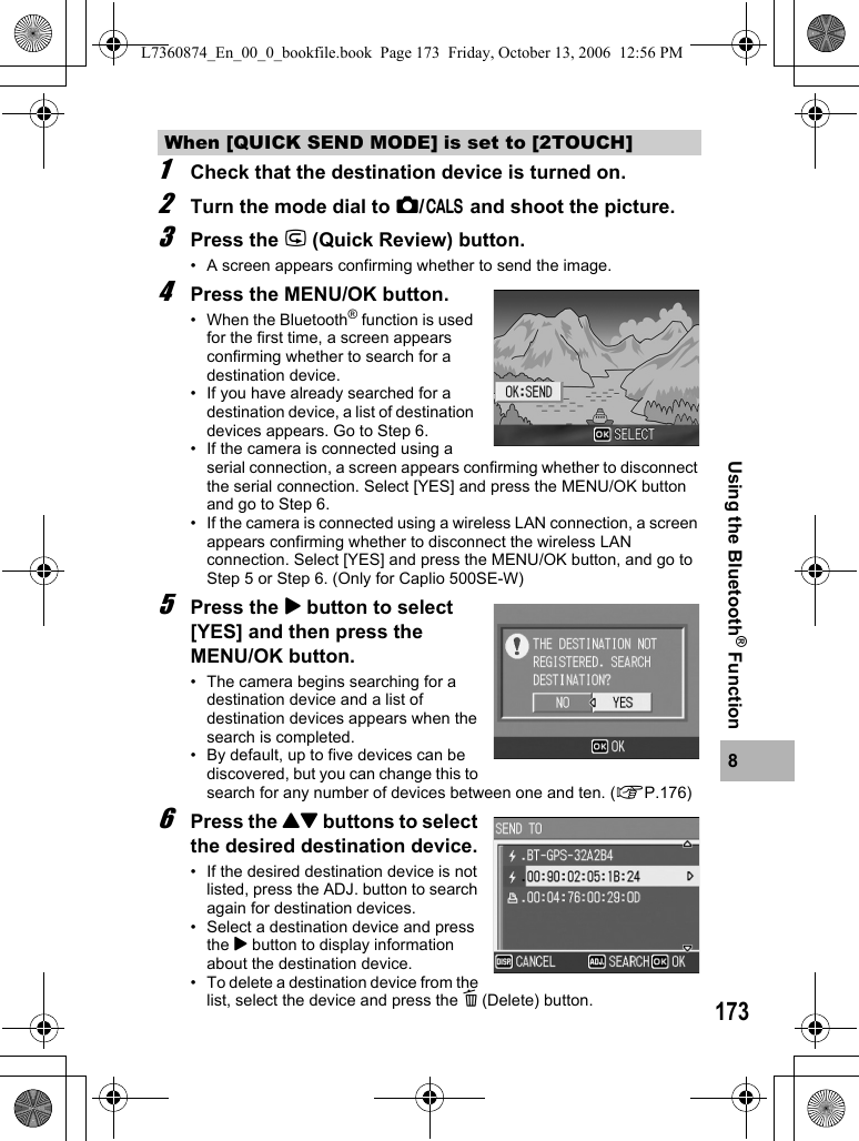1738Using the Bluetooth® Function1Check that the destination device is turned on.2Turn the mode dial to 5/K and shoot the picture.3Press the Q (Quick Review) button.• A screen appears confirming whether to send the image.4Press the MENU/OK button.• When the Bluetooth® function is used for the first time, a screen appears confirming whether to search for a destination device.• If you have already searched for a destination device, a list of destination devices appears. Go to Step 6.• If the camera is connected using a serial connection, a screen appears confirming whether to disconnect the serial connection. Select [YES] and press the MENU/OK button and go to Step 6.• If the camera is connected using a wireless LAN connection, a screen appears confirming whether to disconnect the wireless LAN connection. Select [YES] and press the MENU/OK button, and go to Step 5 or Step 6. (Only for Caplio 500SE-W)5Press the $ button to select [YES] and then press the MENU/OK button.• The camera begins searching for a destination device and a list of destination devices appears when the search is completed.• By default, up to five devices can be discovered, but you can change this to search for any number of devices between one and ten. (GP.176)6Press the !&quot; buttons to select the desired destination device.• If the desired destination device is not listed, press the ADJ. button to search again for destination devices.• Select a destination device and press the $ button to display information about the destination device.• To delete a destination device from the list, select the device and press the D (Delete) button.When [QUICK SEND MODE] is set to [2TOUCH]L7360874_En_00_0_bookfile.book  Page 173  Friday, October 13, 2006  12:56 PM