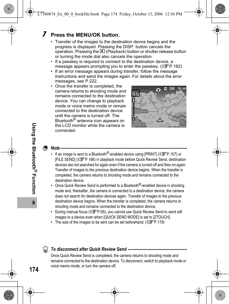 1748Using the Bluetooth® Function7Press the MENU/OK button.• Transfer of the images to the destination device begins and the progress is displayed. Pressing the DISP. button cancels the operation. Pressing the 6 (Playback) button or shutter release button or turning the mode dial also cancels the operation.• If a passkey is required to connect to the destination device, a message appears prompting you to enter the passkey. (GP.162)• If an error message appears during transfer, follow the message instructions and send the images again. For details about the error messages, see P.222.• Once the transfer is completed, the camera returns to shooting mode and remains connected to the destination device. You can change to playback mode or voice memo mode or remain connected to the destination device until the camera is turned off. The Bluetooth® antenna icon appears on the LCD monitor while the camera is connected.Note ----------------------------------------------------------------------------------------------•If an image is sent to a Bluetooth®-enabled device using [PRINT] (GP.157) or [FILE SEND] (GP.166) in playback mode before Quick Review Send, destination devices are not searched for again even if the camera is turned off and then on again. Transfer of images to the previous destination device begins. When the transfer is completed, the camera returns to shooting mode and remains connected to the destination device.•Once Quick Review Send is performed to a Bluetooth®-enabled device in shooting mode and, thereafter, the camera is connected to a destination device, the camera does not search for destination devices again. Transfer of images to the previous destination device begins. When the transfer is completed, the camera returns to shooting mode and remains connected to the destination device.•During manual focus (GP.65), you cannot use Quick Review Send to send still images to a device even when [QUICK SEND MODE] is set to [2TOUCH].•The size of the images to be sent can be set beforehand. (GP.178)To disconnect after Quick Review Send --------------------------------------------Once Quick Review Send is completed, the camera returns to shooting mode and remains connected to the destination device. To disconnect, switch to playback mode or voice memo mode, or turn the camera off.L7360874_En_00_0_bookfile.book  Page 174  Friday, October 13, 2006  12:56 PM
