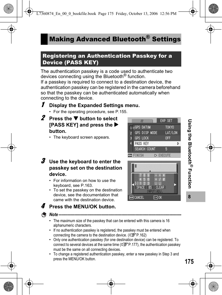 1758Using the Bluetooth® FunctionThe authentication passkey is a code used to authenticate two devices connecting using the Bluetooth® function.If a passkey is required to connect to a destination device, the authentication passkey can be registered in the camera beforehand so that the passkey can be authenticated automatically when connecting to the device.1Display the Expanded Settings menu.• For the operating procedure, see P.155.2Press the &quot; button to select [PASS KEY] and press the $ button.• The keyboard screen appears.3Use the keyboard to enter the passkey set on the destination device.• For information on how to use the keyboard, see P.163.• To set the passkey on the destination device, see the documentation that came with the destination device.4Press the MENU/OK button.Note ----------------------------------------------------------------------------------------------•The maximum size of the passkey that can be entered with this camera is 16 alphanumeric characters.•If no authentication passkey is registered, the passkey must be entered when connecting the camera to the destination device. (GP.162)•Only one authentication passkey (for one destination device) can be registered. To connect to several devices at the same time (GP.177), the authentication passkey must be the same on all connecting devices.•To change a registered authentication passkey, enter a new passkey in Step 3 and press the MENU/OK button.Making Advanced Bluetooth® SettingsRegistering an Authentication Passkey for a Device (PASS KEY)L7360874_En_00_0_bookfile.book  Page 175  Friday, October 13, 2006  12:56 PM