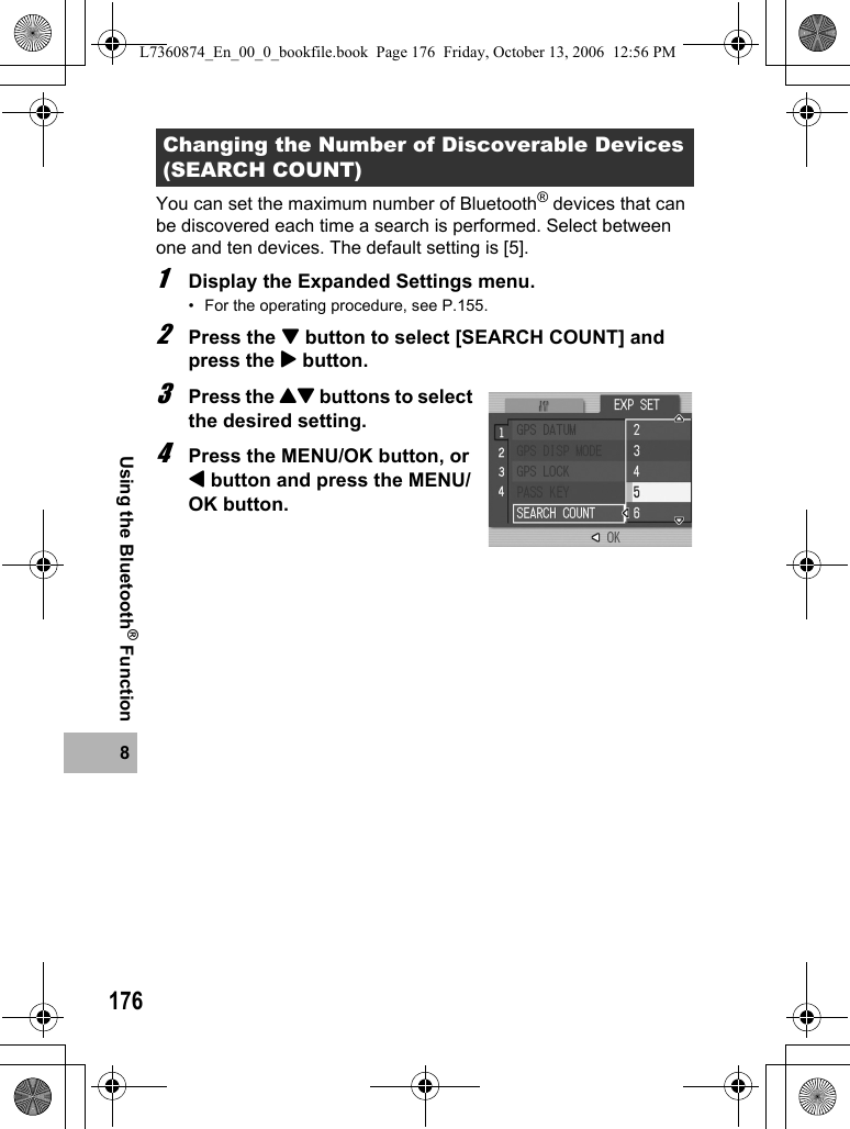 1768Using the Bluetooth® FunctionYou can set the maximum number of Bluetooth® devices that can be discovered each time a search is performed. Select between one and ten devices. The default setting is [5].1Display the Expanded Settings menu.• For the operating procedure, see P.155.2Press the &quot; button to select [SEARCH COUNT] and press the $ button.3Press the !&quot; buttons to select the desired setting.4Press the MENU/OK button, or # button and press the MENU/OK button.Changing the Number of Discoverable Devices (SEARCH COUNT)L7360874_En_00_0_bookfile.book  Page 176  Friday, October 13, 2006  12:56 PM