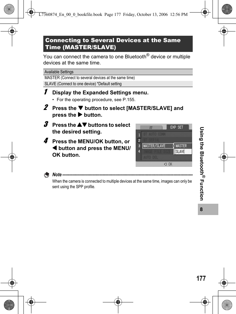 1778Using the Bluetooth® FunctionYou can connect the camera to one Bluetooth® device or multiple devices at the same time.1Display the Expanded Settings menu.• For the operating procedure, see P.155.2Press the &quot; button to select [MASTER/SLAVE] and press the $ button.3Press the !&quot; buttons to select the desired setting.4Press the MENU/OK button, or # button and press the MENU/OK button.Note ----------------------------------------------------------------------------------------------When the camera is connected to multiple devices at the same time, images can only be sent using the SPP profile. Connecting to Several Devices at the Same Time (MASTER/SLAVE)Available SettingsMASTER (Connect to several devices at the same time)SLAVE (Connect to one device) *Default settingL7360874_En_00_0_bookfile.book  Page 177  Friday, October 13, 2006  12:56 PM