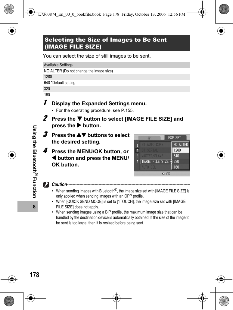 1788Using the Bluetooth® FunctionYou can select the size of still images to be sent.1Display the Expanded Settings menu.• For the operating procedure, see P.155.2Press the &quot; button to select [IMAGE FILE SIZE] and press the $ button.3Press the !&quot; buttons to select the desired setting.4Press the MENU/OK button, or # button and press the MENU/OK button.Caution------------------------------------------------------------------------------------------•When sending images with Bluetooth®, the image size set with [IMAGE FILE SIZE] is only applied when sending images with an OPP profile.•When [QUICK SEND MODE] is set to [1TOUCH], the image size set with [IMAGE FILE SIZE] does not apply.•When sending images using a BIP profile, the maximum image size that can be handled by the destination device is automatically obtained. If the size of the image to be sent is too large, then it is resized before being sent.Selecting the Size of Images to Be Sent (IMAGE FILE SIZE)Available SettingsNO ALTER (Do not change the image size)1280640 *Default setting320160L7360874_En_00_0_bookfile.book  Page 178  Friday, October 13, 2006  12:56 PM