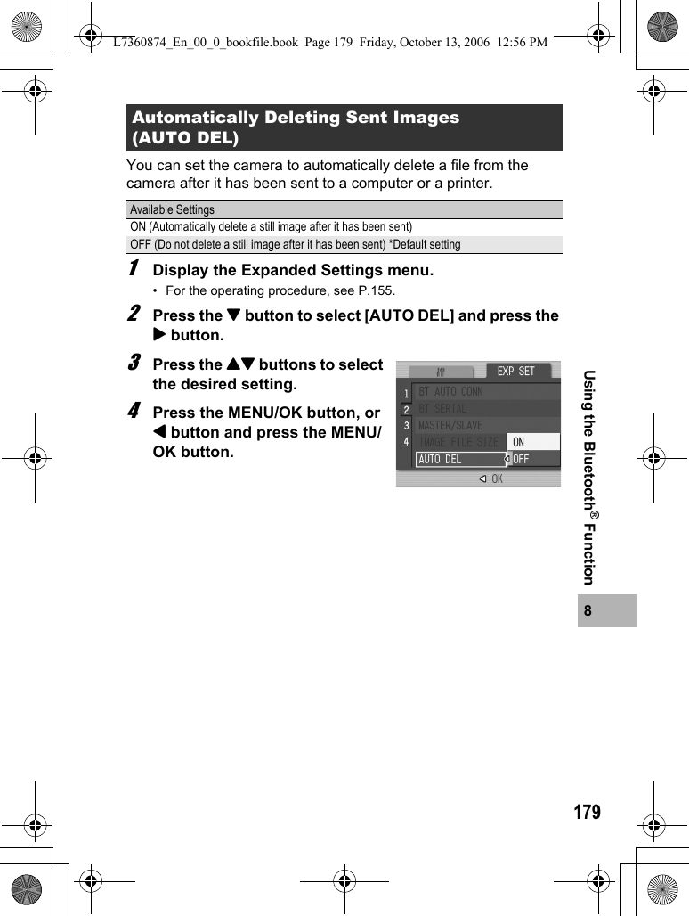 1798Using the Bluetooth® FunctionYou can set the camera to automatically delete a file from the camera after it has been sent to a computer or a printer.1Display the Expanded Settings menu.• For the operating procedure, see P.155.2Press the &quot; button to select [AUTO DEL] and press the $ button.3Press the !&quot; buttons to select the desired setting.4Press the MENU/OK button, or # button and press the MENU/OK button.Automatically Deleting Sent Images (AUTO DEL)Available SettingsON (Automatically delete a still image after it has been sent)OFF (Do not delete a still image after it has been sent) *Default settingL7360874_En_00_0_bookfile.book  Page 179  Friday, October 13, 2006  12:56 PM