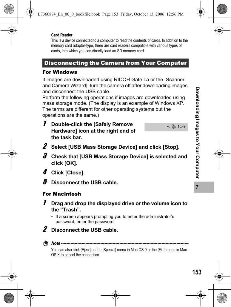 1537Downloading Images to Your ComputerCard ReaderThis is a device connected to a computer to read the contents of cards. In addition to the memory card adapter-type, there are card readers compatible with various types of cards, into which you can directly load an SD memory card.For WindowsIf images are downloaded using RICOH Gate La or the [Scanner and Camera Wizard], turn the camera off after downloading images and disconnect the USB cable.Perform the following operations if images are downloaded using mass storage mode. (The display is an example of Windows XP. The terms are different for other operating systems but the operations are the same.)1Double-click the [Safely Remove Hardware] icon at the right end of the task bar.2Select [USB Mass Storage Device] and click [Stop].3Check that [USB Mass Storage Device] is selected and click [OK].4Click [Close].5Disconnect the USB cable.For Macintosh1Drag and drop the displayed drive or the volume icon to the “Trash”.• If a screen appears prompting you to enter the administrator’s password, enter the password.2Disconnect the USB cable.Note ----------------------------------------------------------------------------------------------You can also click [Eject] on the [Special] menu in Mac OS 9 or the [File] menu in Mac OS X to cancel the connection.Disconnecting the Camera from Your Computer L7360874_En_00_0_bookfile.book  Page 153  Friday, October 13, 2006  12:56 PM