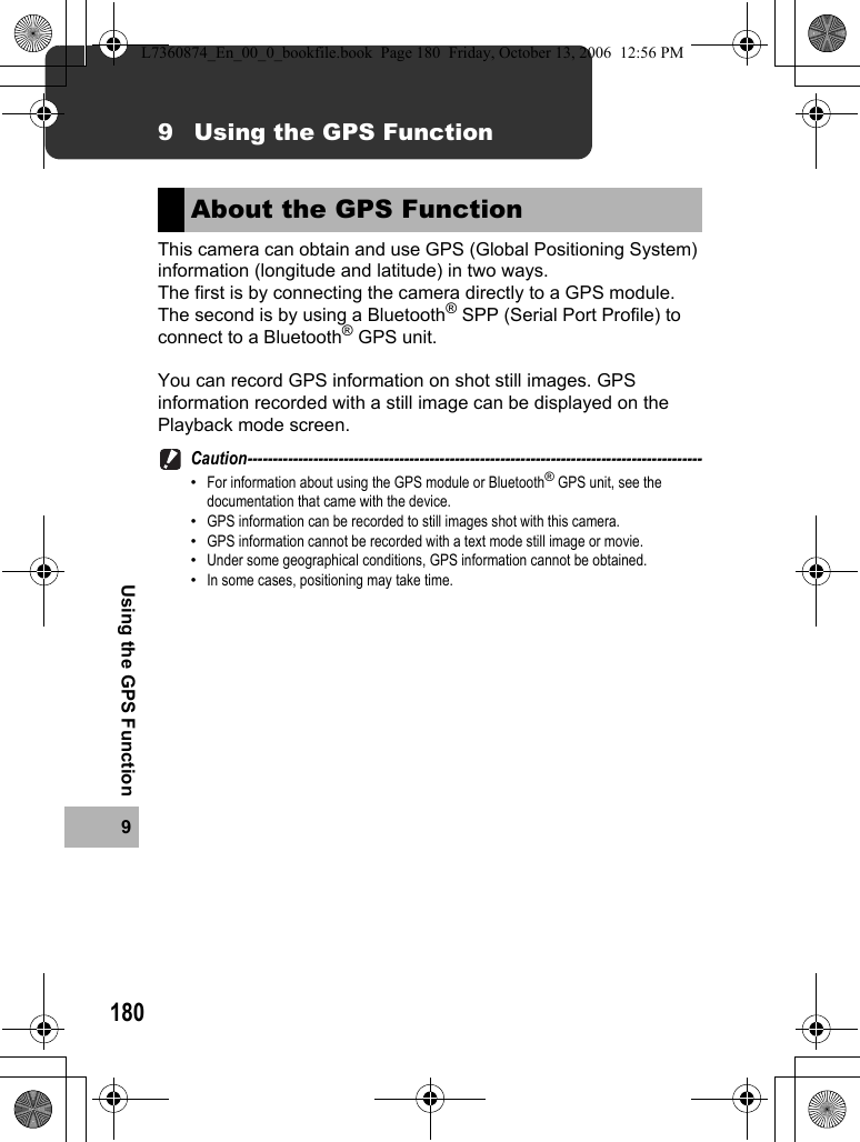 1809Using the GPS Function9 Using the GPS FunctionThis camera can obtain and use GPS (Global Positioning System) information (longitude and latitude) in two ways.The first is by connecting the camera directly to a GPS module.The second is by using a Bluetooth® SPP (Serial Port Profile) to connect to a Bluetooth® GPS unit.You can record GPS information on shot still images. GPS information recorded with a still image can be displayed on the Playback mode screen.Caution------------------------------------------------------------------------------------------•For information about using the GPS module or Bluetooth® GPS unit, see the documentation that came with the device.•GPS information can be recorded to still images shot with this camera.•GPS information cannot be recorded with a text mode still image or movie.•Under some geographical conditions, GPS information cannot be obtained.•In some cases, positioning may take time.About the GPS FunctionL7360874_En_00_0_bookfile.book  Page 180  Friday, October 13, 2006  12:56 PM