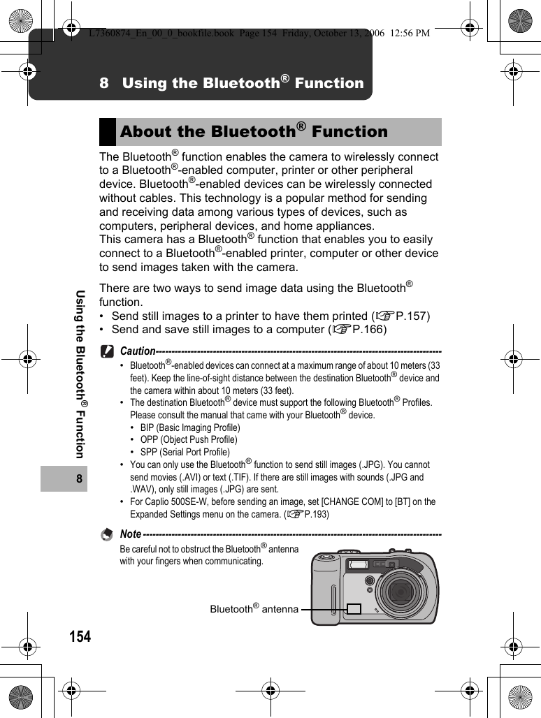 1548Using the Bluetooth® Function8 Using the Bluetooth® FunctionThe Bluetooth® function enables the camera to wirelessly connect to a Bluetooth®-enabled computer, printer or other peripheral device. Bluetooth®-enabled devices can be wirelessly connected without cables. This technology is a popular method for sending and receiving data among various types of devices, such as computers, peripheral devices, and home appliances.This camera has a Bluetooth® function that enables you to easily connect to a Bluetooth®-enabled printer, computer or other device to send images taken with the camera.There are two ways to send image data using the Bluetooth® function.• Send still images to a printer to have them printed (GP.157)• Send and save still images to a computer (GP.166)Caution------------------------------------------------------------------------------------------•Bluetooth®-enabled devices can connect at a maximum range of about 10 meters (33 feet). Keep the line-of-sight distance between the destination Bluetooth® device and the camera within about 10 meters (33 feet).•The destination Bluetooth® device must support the following Bluetooth® Profiles. Please consult the manual that came with your Bluetooth® device.•BIP (Basic Imaging Profile)•OPP (Object Push Profile)•SPP (Serial Port Profile)•You can only use the Bluetooth® function to send still images (.JPG). You cannot send movies (.AVI) or text (.TIF). If there are still images with sounds (.JPG and .WAV), only still images (.JPG) are sent.•For Caplio 500SE-W, before sending an image, set [CHANGE COM] to [BT] on the Expanded Settings menu on the camera. (GP.193)Note ----------------------------------------------------------------------------------------------Be careful not to obstruct the Bluetooth® antenna with your fingers when communicating.About the Bluetooth® FunctionBluetooth® antennaL7360874_En_00_0_bookfile.book  Page 154  Friday, October 13, 2006  12:56 PM