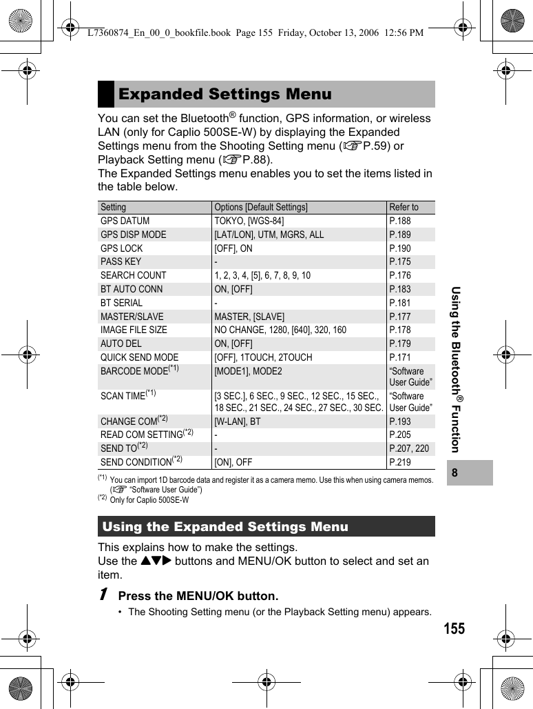 1558Using the Bluetooth® FunctionYou can set the Bluetooth® function, GPS information, or wireless LAN (only for Caplio 500SE-W) by displaying the Expanded Settings menu from the Shooting Setting menu (GP.59) or Playback Setting menu (GP.88).The Expanded Settings menu enables you to set the items listed in the table below.(*1) You can import 1D barcode data and register it as a camera memo. Use this when using camera memos. (G “Software User Guide”)(*2) Only for Caplio 500SE-WThis explains how to make the settings.Use the !&quot;$ buttons and MENU/OK button to select and set an item.1Press the MENU/OK button.• The Shooting Setting menu (or the Playback Setting menu) appears.Expanded Settings MenuSetting Options [Default Settings] Refer toGPS DATUM TOKYO, [WGS-84] P.188GPS DISP MODE [LAT/LON], UTM, MGRS, ALL P.189GPS LOCK [OFF], ON P.190PASS KEY -P.175SEARCH COUNT 1, 2, 3, 4, [5], 6, 7, 8, 9, 10 P.176BT AUTO CONN ON, [OFF] P.183BT SERIAL - P.181MASTER/SLAVE MASTER, [SLAVE] P.177IMAGE FILE SIZE NO CHANGE, 1280, [640], 320, 160 P.178AUTO DEL ON, [OFF] P.179QUICK SEND MODE [OFF], 1TOUCH, 2TOUCH P.171BARCODE MODE(*1) [MODE1], MODE2“Software User Guide”SCAN TIME(*1) [3 SEC.], 6 SEC., 9 SEC., 12 SEC., 15 SEC., 18 SEC., 21 SEC., 24 SEC., 27 SEC., 30 SEC.“Software User Guide”CHANGE COM(*2) [W-LAN], BT P.193READ COM SETTING(*2) -P.205SEND TO(*2) -P.207, 220SEND CONDITION(*2) [ON], OFF P.219Using the Expanded Settings MenuL7360874_En_00_0_bookfile.book  Page 155  Friday, October 13, 2006  12:56 PM