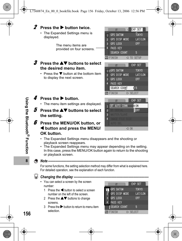1568Using the Bluetooth® Function2Press the $ button twice.• The Expanded Settings menu is displayed.3Press the !&quot; buttons to select the desired menu item.•Press the &quot; button at the bottom item to display the next screen.4Press the $ button.• The menu item settings are displayed.5Press the !&quot; buttons to select the setting.6Press the MENU/OK button, or # button and press the MENU/OK button.• The Expanded Settings menu disappears and the shooting or playback screen reappears.• The Expanded Settings menu may appear depending on the setting. In this case, press the MENU/OK button again to return to the shooting or playback screen.Note ----------------------------------------------------------------------------------------------For some functions, the setting selection method may differ from what is explained here. For detailed operation, see the explanation of each function.Changing the display ----------------------------------------------------------------------•You can select a screen by the screen number:1 Press the # button to select a screen number on the left of the screen.2 Press the !&quot; buttons to change screens.3 Press the $ button to return to menu item selection.The menu items are provided on four screens.L7360874_En_00_0_bookfile.book  Page 156  Friday, October 13, 2006  12:56 PM