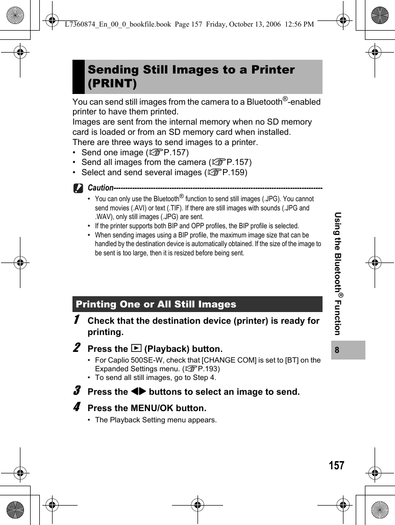 1578Using the Bluetooth® FunctionYou can send still images from the camera to a Bluetooth®-enabled printer to have them printed.Images are sent from the internal memory when no SD memory card is loaded or from an SD memory card when installed.There are three ways to send images to a printer.• Send one image (GP.157)• Send all images from the camera (GP.157)• Select and send several images (GP.159)Caution------------------------------------------------------------------------------------------•You can only use the Bluetooth® function to send still images (.JPG). You cannot send movies (.AVI) or text (.TIF). If there are still images with sounds (.JPG and .WAV), only still images (.JPG) are sent.•If the printer supports both BIP and OPP profiles, the BIP profile is selected.•When sending images using a BIP profile, the maximum image size that can be handled by the destination device is automatically obtained. If the size of the image to be sent is too large, then it is resized before being sent.1Check that the destination device (printer) is ready for printing.2Press the 6 (Playback) button.• For Caplio 500SE-W, check that [CHANGE COM] is set to [BT] on the Expanded Settings menu. (GP.193)• To send all still images, go to Step 4.3Press the #$ buttons to select an image to send.4Press the MENU/OK button.• The Playback Setting menu appears.Sending Still Images to a Printer (PRINT)Printing One or All Still ImagesL7360874_En_00_0_bookfile.book  Page 157  Friday, October 13, 2006  12:56 PM