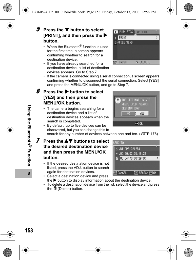 1588Using the Bluetooth® Function5Press the &quot; button to select [PRINT], and then press the $ button.• When the Bluetooth® function is used for the first time, a screen appears confirming whether to search for a destination device.• If you have already searched for a destination device, a list of destination devices appears. Go to Step 7.• If the camera is connected using a serial connection, a screen appears confirming whether to disconnect the serial connection. Select [YES] and press the MENU/OK button, and go to Step 7.6Press the $ button to select [YES] and then press the MENU/OK button.• The camera begins searching for a destination device and a list of destination devices appears when the search is completed.• By default, up to five devices can be discovered, but you can change this to search for any number of devices between one and ten. (GP.176)7Press the !&quot; buttons to select the desired destination device and then press the MENU/OK button.• If the desired destination device is not listed, press the ADJ. button to search again for destination devices.• Select a destination device and press the $ button to display information about the destination device.• To delete a destination device from the list, select the device and press the D (Delete) button.L7360874_En_00_0_bookfile.book  Page 158  Friday, October 13, 2006  12:56 PM