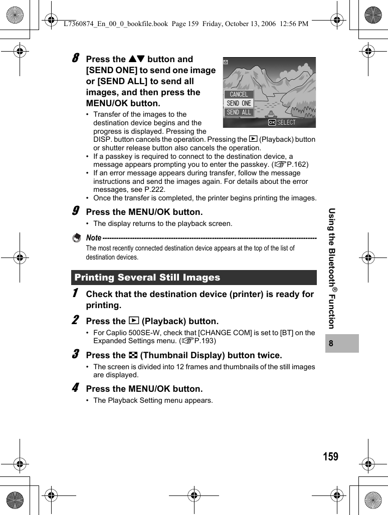 1598Using the Bluetooth® Function8Press the !&quot; button and [SEND ONE] to send one image or [SEND ALL] to send all images, and then press the MENU/OK button.• Transfer of the images to the destination device begins and the progress is displayed. Pressing the DISP. button cancels the operation. Pressing the 6 (Playback) button or shutter release button also cancels the operation.• If a passkey is required to connect to the destination device, a message appears prompting you to enter the passkey. (GP.162)• If an error message appears during transfer, follow the message instructions and send the images again. For details about the error messages, see P.222.• Once the transfer is completed, the printer begins printing the images.9Press the MENU/OK button.• The display returns to the playback screen.Note ----------------------------------------------------------------------------------------------The most recently connected destination device appears at the top of the list of destination devices. 1Check that the destination device (printer) is ready for printing.2Press the 6 (Playback) button.• For Caplio 500SE-W, check that [CHANGE COM] is set to [BT] on the Expanded Settings menu. (GP.193)3Press the 9 (Thumbnail Display) button twice.• The screen is divided into 12 frames and thumbnails of the still images are displayed.4Press the MENU/OK button.• The Playback Setting menu appears.Printing Several Still ImagesL7360874_En_00_0_bookfile.book  Page 159  Friday, October 13, 2006  12:56 PM