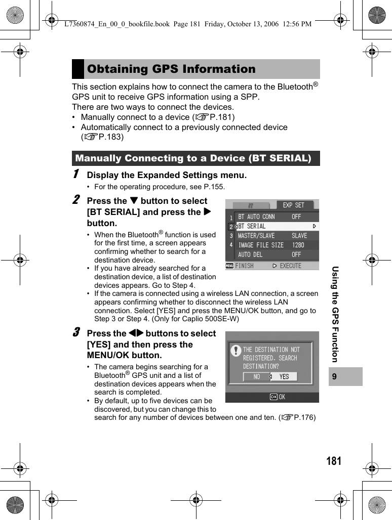 1819Using the GPS FunctionThis section explains how to connect the camera to the Bluetooth® GPS unit to receive GPS information using a SPP.There are two ways to connect the devices.• Manually connect to a device (GP.181)• Automatically connect to a previously connected device (GP.183)1Display the Expanded Settings menu.• For the operating procedure, see P.155.2Press the &quot; button to select [BT SERIAL] and press the $ button.• When the Bluetooth® function is used for the first time, a screen appears confirming whether to search for a destination device.• If you have already searched for a destination device, a list of destination devices appears. Go to Step 4.• If the camera is connected using a wireless LAN connection, a screen appears confirming whether to disconnect the wireless LAN connection. Select [YES] and press the MENU/OK button, and go to Step 3 or Step 4. (Only for Caplio 500SE-W)3Press the #$ buttons to select [YES] and then press the MENU/OK button.• The camera begins searching for a Bluetooth® GPS unit and a list of destination devices appears when the search is completed.• By default, up to five devices can be discovered, but you can change this to search for any number of devices between one and ten. (GP.176)Obtaining GPS InformationManually Connecting to a Device (BT SERIAL)L7360874_En_00_0_bookfile.book  Page 181  Friday, October 13, 2006  12:56 PM