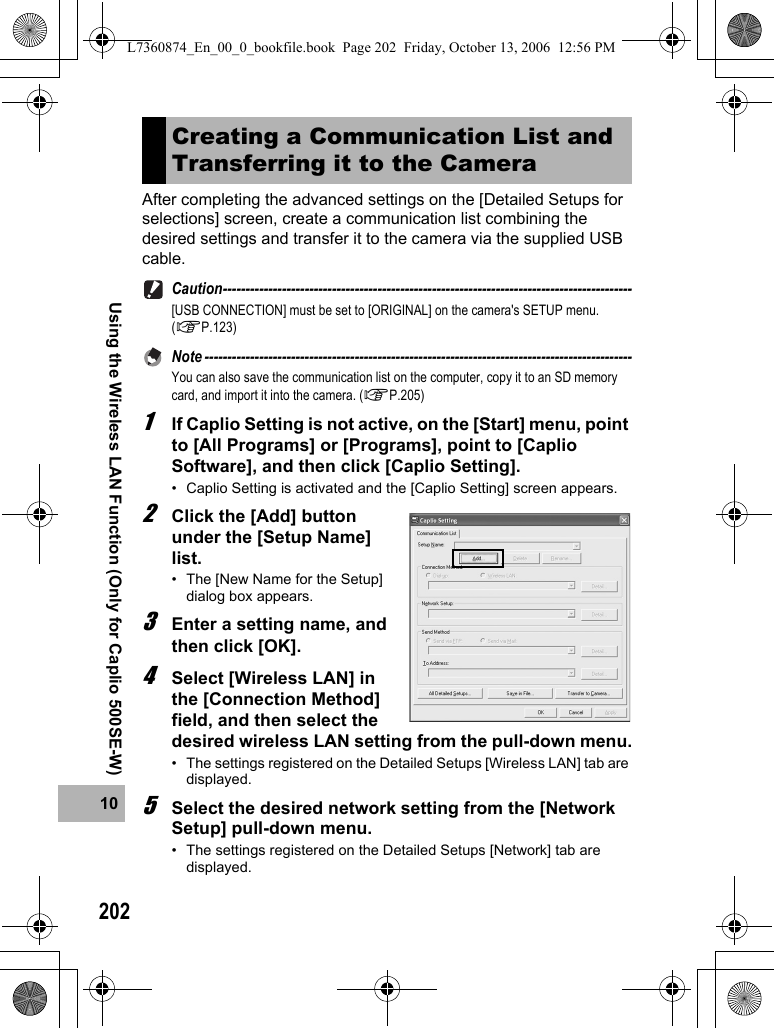 20210Using the Wireless LAN Function (Only for Caplio 500SE-W)After completing the advanced settings on the [Detailed Setups for selections] screen, create a communication list combining the desired settings and transfer it to the camera via the supplied USB cable.Caution------------------------------------------------------------------------------------------[USB CONNECTION] must be set to [ORIGINAL] on the camera&apos;s SETUP menu. (GP.123)Note ----------------------------------------------------------------------------------------------You can also save the communication list on the computer, copy it to an SD memory card, and import it into the camera. (GP.205)1If Caplio Setting is not active, on the [Start] menu, point to [All Programs] or [Programs], point to [Caplio Software], and then click [Caplio Setting].• Caplio Setting is activated and the [Caplio Setting] screen appears.2Click the [Add] button under the [Setup Name] list.• The [New Name for the Setup] dialog box appears.3Enter a setting name, and then click [OK].4Select [Wireless LAN] in the [Connection Method] field, and then select the desired wireless LAN setting from the pull-down menu.• The settings registered on the Detailed Setups [Wireless LAN] tab are displayed.5Select the desired network setting from the [Network Setup] pull-down menu.• The settings registered on the Detailed Setups [Network] tab are displayed.Creating a Communication List and Transferring it to the CameraL7360874_En_00_0_bookfile.book  Page 202  Friday, October 13, 2006  12:56 PM