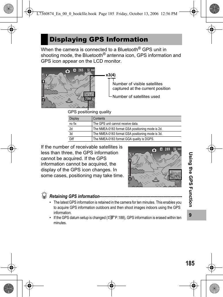 1859Using the GPS FunctionWhen the camera is connected to a Bluetooth® GPS unit in shooting mode, the Bluetooth® antenna icon, GPS information and GPS icon appear on the LCD monitor.If the number of receivable satellites is less than three, the GPS information cannot be acquired. If the GPS information cannot be acquired, the display of the GPS icon changes. In some cases, positioning may take time.Retaining GPS information---------------------------------------------------------------•The latest GPS information is retained in the camera for ten minutes. This enables you to acquire GPS information outdoors and then shoot images indoors using the GPS information.•If the GPS datum setup is changed (GP.188), GPS information is erased within ten minutes.Displaying GPS Informationx3(4)Number of visible satellites captured at the current positionNumber of satellites usedDisplay Contentsno fix The GPS unit cannot receive data.2d The NMEA-0183 format GSA positioning mode is 2d.3d The NMEA-0183 format GSA positioning mode is 3d.Diff The NMEA-0183 format GGA quality is DGPS.GPS positioning qualityL7360874_En_00_0_bookfile.book  Page 185  Friday, October 13, 2006  12:56 PM