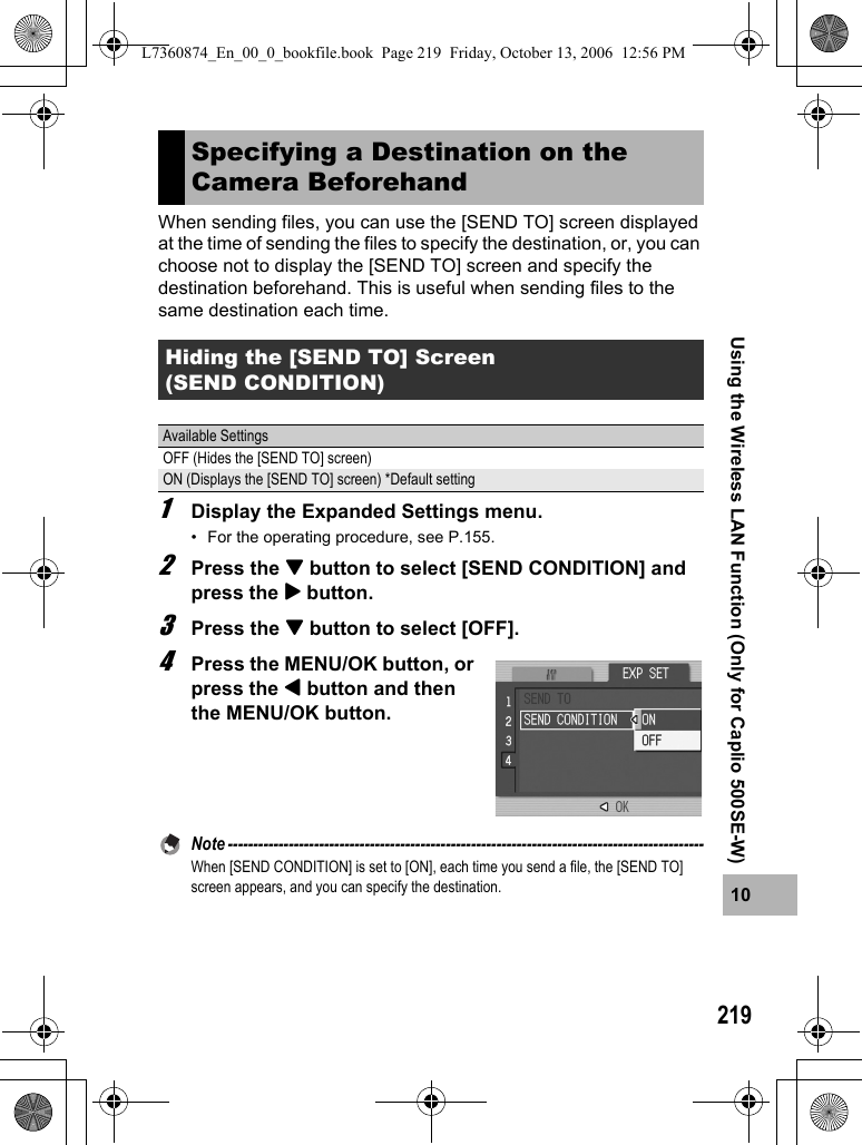 21910Using the Wireless LAN Function (Only for Caplio 500SE-W)When sending files, you can use the [SEND TO] screen displayed at the time of sending the files to specify the destination, or, you can choose not to display the [SEND TO] screen and specify the destination beforehand. This is useful when sending files to the same destination each time.1Display the Expanded Settings menu.• For the operating procedure, see P.155.2Press the &quot; button to select [SEND CONDITION] and press the $ button.3Press the &quot; button to select [OFF].4Press the MENU/OK button, or press the # button and then the MENU/OK button.Note ----------------------------------------------------------------------------------------------When [SEND CONDITION] is set to [ON], each time you send a file, the [SEND TO] screen appears, and you can specify the destination.Specifying a Destination on the Camera BeforehandHiding the [SEND TO] Screen (SEND CONDITION)Available SettingsOFF (Hides the [SEND TO] screen)ON (Displays the [SEND TO] screen) *Default settingL7360874_En_00_0_bookfile.book  Page 219  Friday, October 13, 2006  12:56 PM