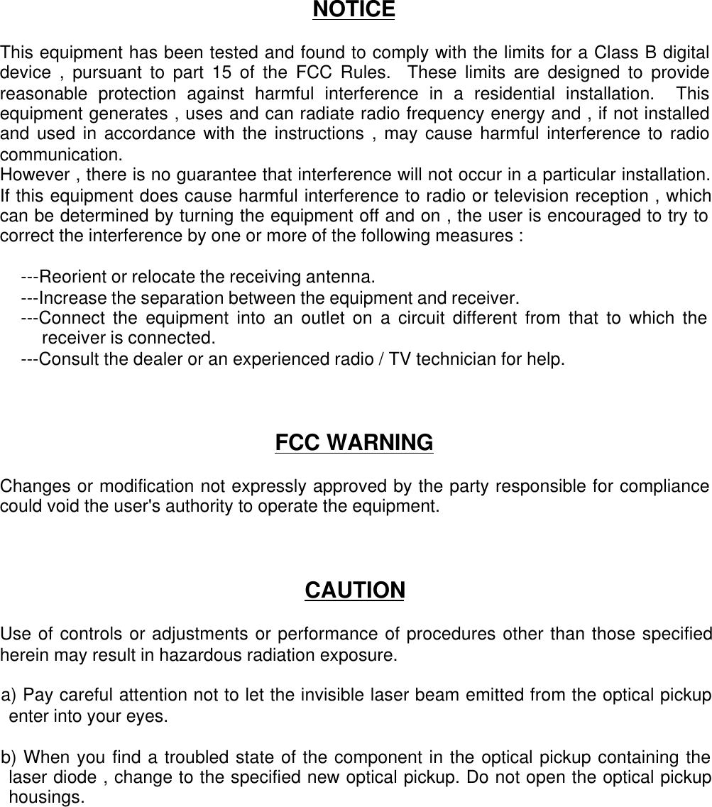 NOTICEThis equipment has been tested and found to comply with the limits for a Class B digitaldevice , pursuant to part 15 of the FCC Rules.  These limits are designed to providereasonable protection against harmful interference in a residential installation.  Thisequipment generates , uses and can radiate radio frequency energy and , if not installedand used in accordance with the instructions , may cause harmful interference to radiocommunication.However , there is no guarantee that interference will not occur in a particular installation.If this equipment does cause harmful interference to radio or television reception , whichcan be determined by turning the equipment off and on , the user is encouraged to try tocorrect the interference by one or more of the following measures :---Reorient or relocate the receiving antenna.---Increase the separation between the equipment and receiver.---Connect the equipment into an outlet on a circuit different from that to which thereceiver is connected.---Consult the dealer or an experienced radio / TV technician for help.FCC WARNINGChanges or modification not expressly approved by the party responsible for compliancecould void the user&apos;s authority to operate the equipment.CAUTIONUse of controls or adjustments or performance of procedures other than those specifiedherein may result in hazardous radiation exposure.a) Pay careful attention not to let the invisible laser beam emitted from the optical pickupenter into your eyes.b) When you find a troubled state of the component in the optical pickup containing thelaser diode , change to the specified new optical pickup. Do not open the optical pickuphousings.