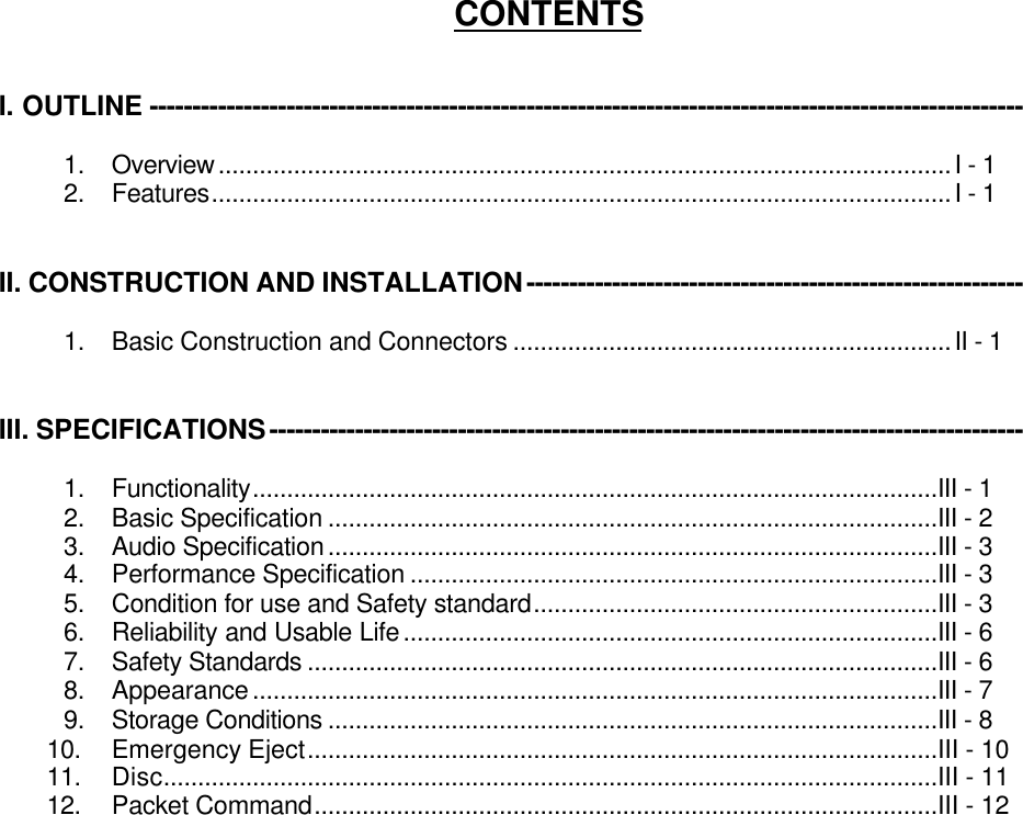 CONTENTSI. OUTLINE ------------------------------------------------------------------------------------------------------1.  Overview...........................................................................................................I - 12.  Features............................................................................................................I - 1II. CONSTRUCTION AND INSTALLATION----------------------------------------------------------1.  Basic Construction and Connectors ................................................................II - 1III. SPECIFICATIONS----------------------------------------------------------------------------------------1.  Functionality....................................................................................................III - 12.  Basic Specification .........................................................................................III - 23.  Audio Specification.........................................................................................III - 34.  Performance Specification .............................................................................III - 35.  Condition for use and Safety standard...........................................................III - 36.  Reliability and Usable Life..............................................................................III - 67.  Safety Standards ............................................................................................III - 68.  Appearance....................................................................................................III - 79.  Storage Conditions .........................................................................................III - 810.  Emergency Eject............................................................................................III - 1011.  Disc.................................................................................................................III - 1112.  Packet Command...........................................................................................III - 12