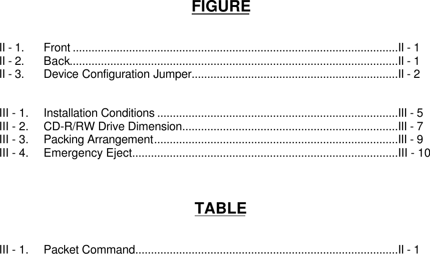 FIGUREII - 1. Front ........................................................................................................II - 1II - 2. Back.........................................................................................................II - 1II - 3. Device Configuration Jumper..................................................................II - 2III - 1. Installation Conditions .............................................................................III - 5III - 2. CD-R/RW Drive Dimension.....................................................................III - 7III - 3. Packing Arrangement..............................................................................III - 9III - 4. Emergency Eject.....................................................................................III - 10TABLEIII - 1. Packet Command....................................................................................II - 1