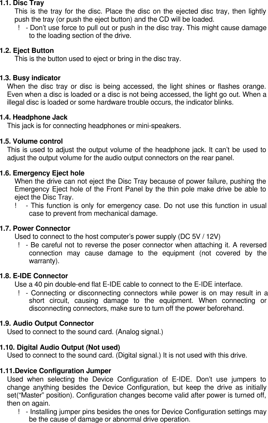 1.1. Disc TrayThis is the tray for the disc. Place the disc on the ejected disc tray, then lightlypush the tray (or push the eject button) and the CD will be loaded. !- Don’t use force to pull out or push in the disc tray. This might cause damageto the loading section of the drive.1.2. Eject ButtonThis is the button used to eject or bring in the disc tray.1.3. Busy indicatorWhen the disc tray or disc is being accessed, the light shines or flashes orange.Even when a disc is loaded or a disc is not being accessed, the light go out. When aillegal disc is loaded or some hardware trouble occurs, the indicator blinks.1.4. Headphone JackThis jack is for connecting headphones or mini-speakers.1.5. Volume controlThis is used to adjust the output volume of the headphone jack. It can’t be used toadjust the output volume for the audio output connectors on the rear panel.1.6. Emergency Eject holeWhen the drive can not eject the Disc Tray because of power failure, pushing theEmergency Eject hole of the Front Panel by the thin pole make drive be able toeject the Disc Tray.!- This function is only for emergency case. Do not use this function in usualcase to prevent from mechanical damage.1.7. Power ConnectorUsed to connect to the host computer’s power supply (DC 5V / 12V) !- Be careful not to reverse the poser connector when attaching it. A reversedconnection may cause damage to the equipment (not covered by thewarranty).1.8. E-IDE ConnectorUse a 40 pin double-end flat E-IDE cable to connect to the E-IDE interface. !- Connecting or disconnecting connectors while power is on may result in ashort circuit, causing damage to the equipment. When connecting ordisconnecting connectors, make sure to turn off the power beforehand.1.9. Audio Output ConnectorUsed to connect to the sound card. (Analog signal.)1.10. Digital Audio Output (Not used)Used to connect to the sound card. (Digital signal.) It is not used with this drive.1.11.Device Configuration JumperUsed when selecting the Device Configuration of E-IDE. Don’t use jumpers tochange anything besides the Device Configuration, but keep the drive as initiallyset(“Master” position). Configuration changes become valid after power is turned off,then on again. !- Installing jumper pins besides the ones for Device Configuration settings maybe the cause of damage or abnormal drive operation.