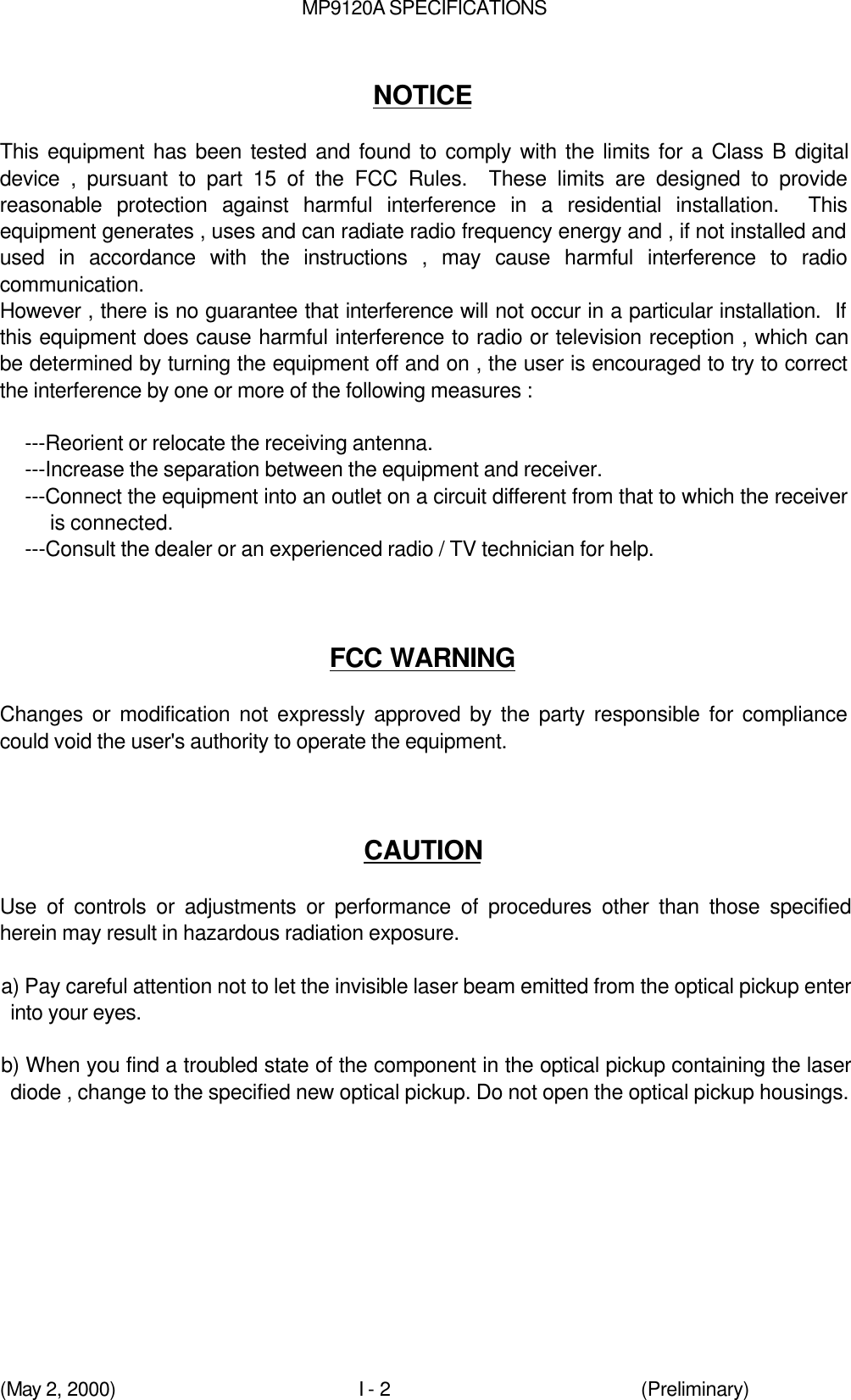 MP9120A SPECIFICATIONS(May 2, 2000)I - 2 (Preliminary)NOTICEThis equipment has been tested and found to comply with the limits for a Class B digitaldevice , pursuant to part 15 of the FCC Rules.  These limits are designed to providereasonable protection against harmful interference in a residential installation.  Thisequipment generates , uses and can radiate radio frequency energy and , if not installed andused in accordance with the instructions , may cause harmful interference to radiocommunication.However , there is no guarantee that interference will not occur in a particular installation.  Ifthis equipment does cause harmful interference to radio or television reception , which canbe determined by turning the equipment off and on , the user is encouraged to try to correctthe interference by one or more of the following measures :---Reorient or relocate the receiving antenna.---Increase the separation between the equipment and receiver.---Connect the equipment into an outlet on a circuit different from that to which the receiveris connected.---Consult the dealer or an experienced radio / TV technician for help.FCC WARNINGChanges or modification not expressly approved by the party responsible for compliancecould void the user&apos;s authority to operate the equipment.CAUTIONUse of controls or adjustments or performance of procedures other than those specifiedherein may result in hazardous radiation exposure.a) Pay careful attention not to let the invisible laser beam emitted from the optical pickup enterinto your eyes.b) When you find a troubled state of the component in the optical pickup containing the laserdiode , change to the specified new optical pickup. Do not open the optical pickup housings.