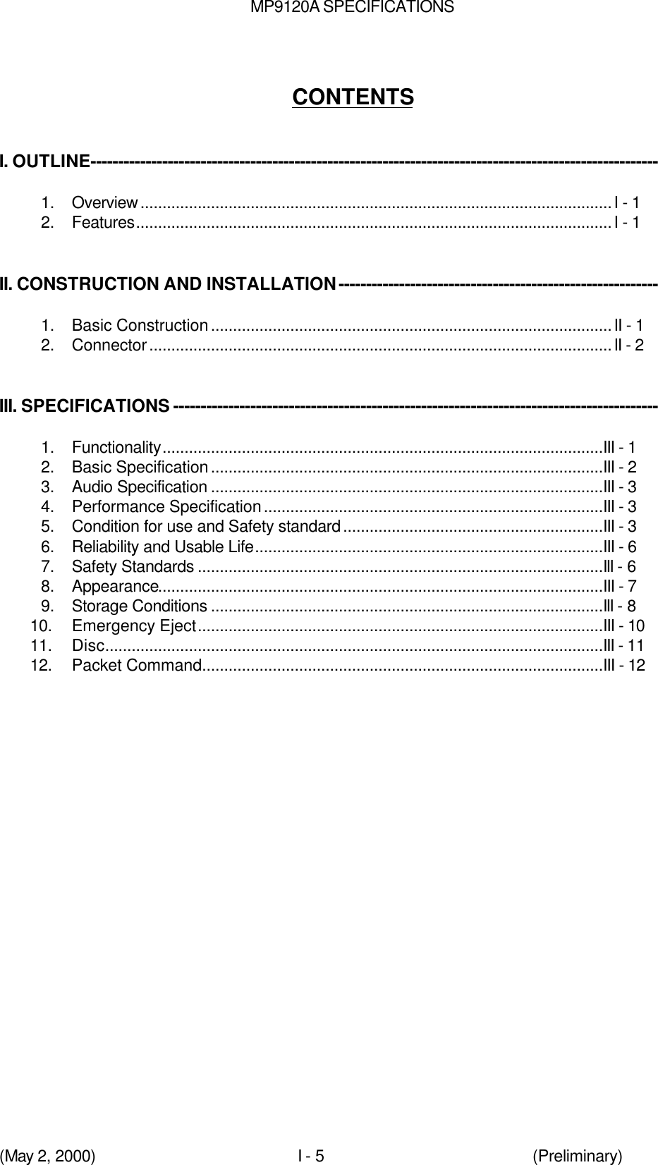 MP9120A SPECIFICATIONS(May 2, 2000)I - 5 (Preliminary)CONTENTSI. OUTLINE-------------------------------------------------------------------------------------------------------1.  Overview...........................................................................................................I - 12.  Features............................................................................................................I - 1II. CONSTRUCTION AND INSTALLATION----------------------------------------------------------1.  Basic Construction...........................................................................................II - 12.  Connector.........................................................................................................II - 2III. SPECIFICATIONS ----------------------------------------------------------------------------------------1.  Functionality....................................................................................................III - 12.  Basic Specification.........................................................................................III - 23.  Audio Specification .........................................................................................III - 34.  Performance Specification.............................................................................III - 35.  Condition for use and Safety standard...........................................................III - 36.  Reliability and Usable Life...............................................................................III - 67.  Safety Standards ............................................................................................III - 68.  Appearance.....................................................................................................III - 79.  Storage Conditions .........................................................................................III - 810.  Emergency Eject............................................................................................III - 1011.  Disc.................................................................................................................III - 1112.  Packet Command...........................................................................................III - 12