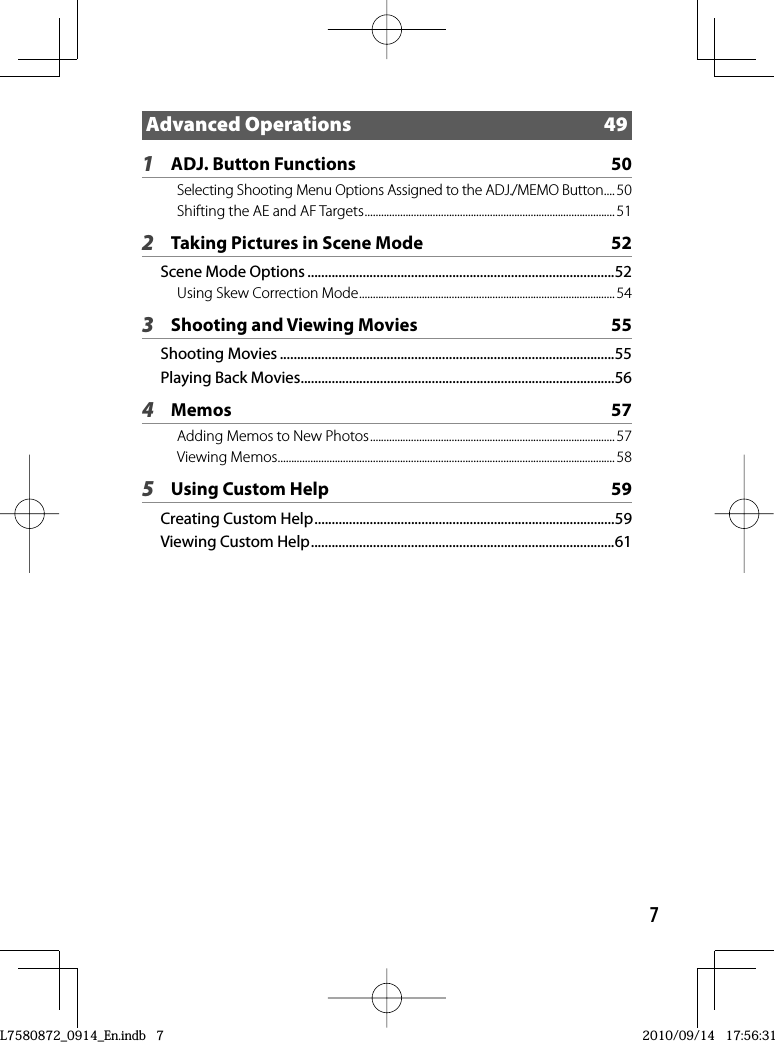 7Advanced Operations  491ADJ. Button Functions  50Selecting Shooting Menu Options Assigned to the ADJ./MEMO Button ....50Shifting the AE and AF Targets ............................................................................................ 512Taking Pictures in Scene Mode  52Scene Mode Options .........................................................................................52Using Skew Correction Mode .............................................................................................. 543Shooting and Viewing Movies  55Shooting Movies .................................................................................................55Playing Back Movies ...........................................................................................564Memos 57Adding Memos to New Photos ..........................................................................................57Viewing Memos ............................................................................................................................ 585Using Custom Help  59Creating Custom Help .......................................................................................59Viewing Custom Help ........................................................................................61L7580872_0914_En.indb   7L7580872_0914_En.indb   72010/09/14   17:56:312010/09/14   17:56:31