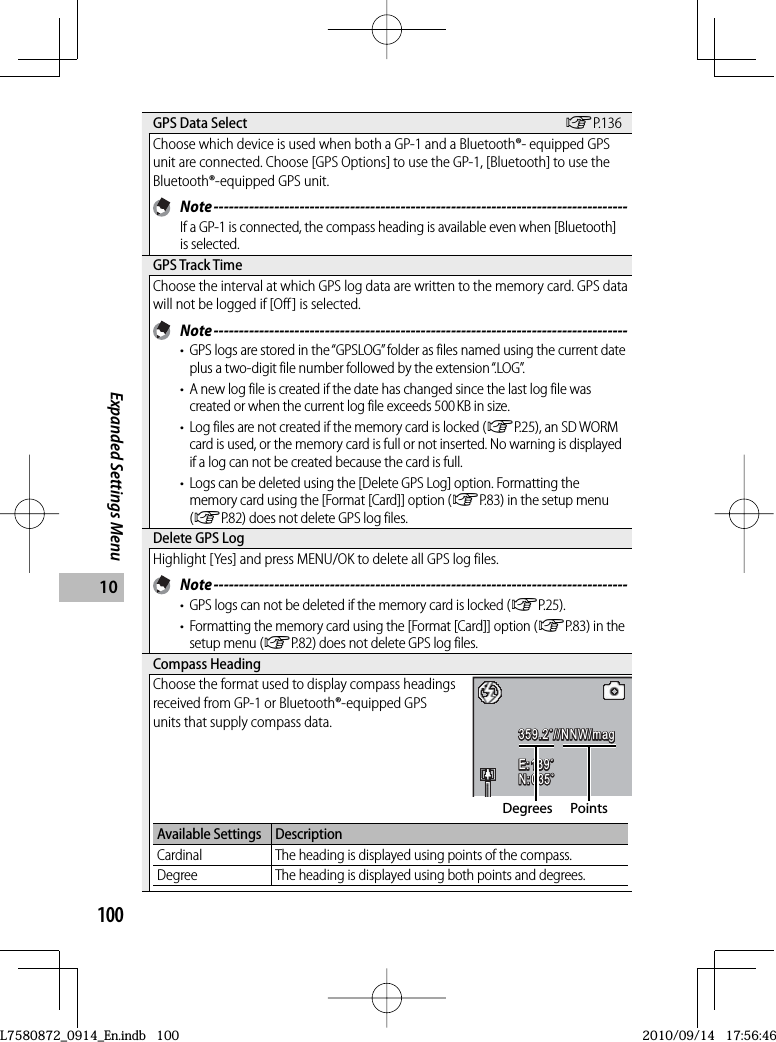 100Expanded Settings Menu10 GPS Data Select GP.136Choose which device is used when both a GP-1 and a Bluetooth®- equipped GPS unit are connected. Choose [GPS Options] to use the GP-1, [Bluetooth] to use the Bluetooth®-equipped GPS unit. Note ----------------------------------------------------------------------------------If a GP-1 is connected, the compass heading is available even when [Bluetooth] is selected. GPS Track TimeChoose the interval at which GPS log data are written to the memory card. GPS data will not be logged if [Off] is selected. Note ----------------------------------------------------------------------------------•  GPS logs are stored in the “GPSLOG” folder as files named using the current date plus a two-digit file number followed by the extension “.LOG”.•  A new log file is created if the date has changed since the last log file was created or when the current log file exceeds 500 KB in size.•  Log files are not created if the memory card is locked (GP.25), an SD WORM card is used, or the memory card is full or not inserted. No warning is displayed if a log can not be created because the card is full.•  Logs can be deleted using the [Delete GPS Log] option. Formatting the memory card using the [Format [Card]] option (GP.83) in the setup menu (GP.82) does not delete GPS log files. Delete GPS LogHighlight [Yes] and press MENU/OK to delete all GPS log files. Note ----------------------------------------------------------------------------------•  GPS logs can not be deleted if the memory card is locked (GP.25).•  Formatting the memory card using the [Format [Card]] option (GP.83) in the setup menu (GP.82) does not delete GPS log files. Compass  HeadingChoose the format used to display compass headings received from GP-1 or Bluetooth®-equipped GPS units that supply compass data.359.2˚//NNW/mag359.2˚//NNW/mag359.2˚//NNW/magE: 139˚139˚E:139˚E:139˚N: 035˚N:035˚N:035˚Degrees PointsAvailable Settings DescriptionCardinal The heading is displayed using points of the compass.Degree The heading is displayed using both points and degrees.L7580872_0914_En.indb   100L7580872_0914_En.indb   1002010/09/14   17:56:462010/09/14   17:56:46