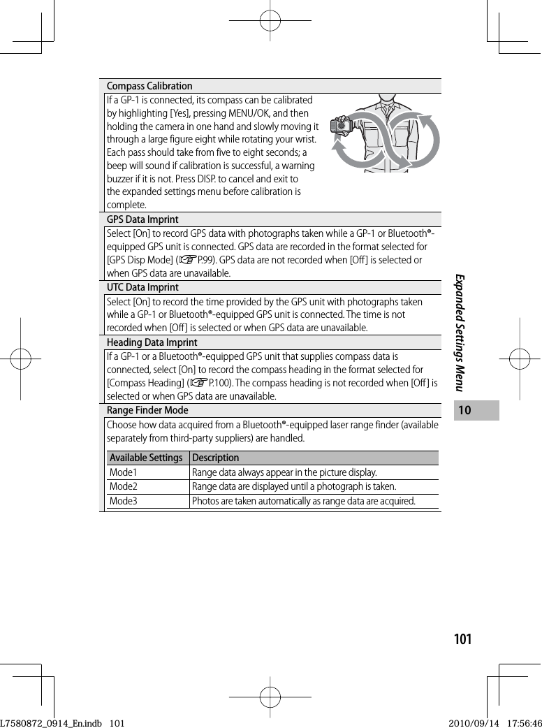 101Expanded Settings Menu10 Compass  CalibrationIf a GP-1 is connected, its compass can be calibrated by highlighting [Yes], pressing MENU/OK, and then holding the camera in one hand and slowly moving it through a large figure eight while rotating your wrist. Each pass should take from five to eight seconds; a beep will sound if calibration is successful, a warning buzzer if it is not. Press DISP. to cancel and exit to the expanded settings menu before calibration is complete. GPS Data ImprintSelect [On] to record GPS data with photographs taken while a GP-1 or Bluetooth®-equipped GPS unit is connected. GPS data are recorded in the format selected for [GPS Disp Mode] (GP.99). GPS data are not recorded when [Off ] is selected or when GPS data are unavailable. UTC Data ImprintSelect [On] to record the time provided by the GPS unit with photographs taken while a GP-1 or Bluetooth®-equipped GPS unit is connected. The time is not recorded when [Off ] is selected or when GPS data are unavailable. Heading Data ImprintIf a GP-1 or a Bluetooth®-equipped GPS unit that supplies compass data is connected, select [On] to record the compass heading in the format selected for [Compass Heading] (GP.100). The compass heading is not recorded when [Off ] is selected or when GPS data are unavailable. Range Finder ModeChoose how data acquired from a Bluetooth®-equipped laser range finder (available separately from third-party suppliers) are handled.Available Settings DescriptionMode1 Range data always appear in the picture display.Mode2 Range data are displayed until a photograph is taken.Mode3 Photos are taken automatically as range data are acquired.L7580872_0914_En.indb   101L7580872_0914_En.indb   1012010/09/14   17:56:462010/09/14   17:56:46