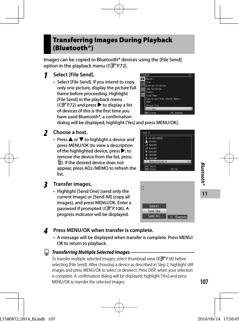 107Bluetooth®11Transferring Images During Playback (Bluetooth®)Images can be copied to Bluetooth® devices using the [File Send] option in the playback menu (GP.72).1Select [File Send].•  Select [File Send]. If you intend to copy only one picture, display the picture full frame before proceeding. Highlight [File Send] in the playback menu (GP.72) and press $ to display a list of devices (if this is the first time you have used Bluetooth®, a confirmation dialog will be displayed; highlight [Yes] and press MENU/OK).2Choose a host.• Press ! or &quot; to highlight a device and press MENU/OK (to view a description of the highlighted device, press $; to remove the device from the list, press D). If the desired device does not appear, press ADJ./MEMO to refresh the list.3Transfer images.•  Highlight [Send One] (send only the current image) or [Send All] (copy all images), and press MENU/OK. Enter a password if prompted (GP.106). A progress indicator will be displayed.4Press MENU/OK when transfer is complete.•  A message will be displayed when transfer is complete. Press MENU/OK to return to playback.  Transferring Multiple Selected Images -----------------------------------------To transfer multiple selected images, select thumbnail view (GP.38) before selecting [File Send]. After choosing a device as described in Step 2, highlight still images and press MENU/OK to select or deselect. Press DISP. when your selection is complete. A confirmation dialog will be displayed; highlight [Yes] and press MENU/OK to transfer the selected images.L7580872_0914_En.indb   107L7580872_0914_En.indb   1072010/09/14   17:56:472010/09/14   17:56:47