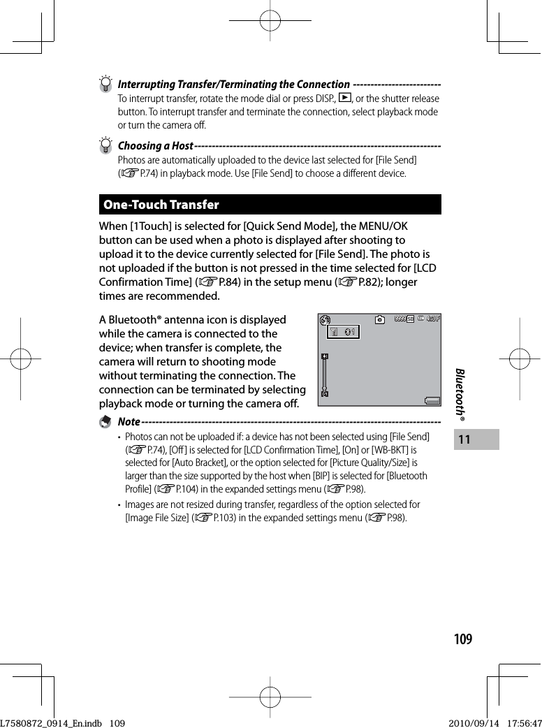 109Bluetooth®11  Interrupting Transfer/Terminating the Connection -------------------------To interrupt transfer, rotate the mode dial or press DISP., 6, or the shutter release button. To interrupt transfer and terminate the connection, select playback mode or turn the camera off.  Choosing a Host ----------------------------------------------------------------------Photos are automatically uploaded to the device last selected for [File Send] (GP.74) in playback mode. Use [File Send] to choose a different device.One-Touch TransferWhen [1Touch] is selected for [Quick Send Mode], the MENU/OK button can be used when a photo is displayed after shooting to upload it to the device currently selected for [File Send]. The photo is not uploaded if the button is not pressed in the time selected for [LCD Confirmation Time] (GP.84) in the setup menu (GP.82); longer times are recommended.A Bluetooth® antenna icon is displayed while the camera is connected to the device; when transfer is complete, the camera will return to shooting mode without terminating the connection. The connection can be terminated by selecting playback mode or turning the camera off. Note -------------------------------------------------------------------------------------•  Photos can not be uploaded if: a device has not been selected using [File Send] (GP.74), [Off ] is selected for [LCD Confirmation Time], [On] or [WB-BKT] is selected for [Auto Bracket], or the option selected for [Picture Quality/Size] is larger than the size supported by the host when [BIP] is selected for [Bluetooth Profile] (GP.104) in the expanded settings menu (GP.98).•  Images are not resized during transfer, regardless of the option selected for [Image File Size] (GP.103) in the expanded settings menu (GP.98).4:3 F3 F4:3 F4:3 F9999999999991114:3 F3 F4:3 F4:3 F999999999999111L7580872_0914_En.indb   109L7580872_0914_En.indb   1092010/09/14   17:56:472010/09/14   17:56:47