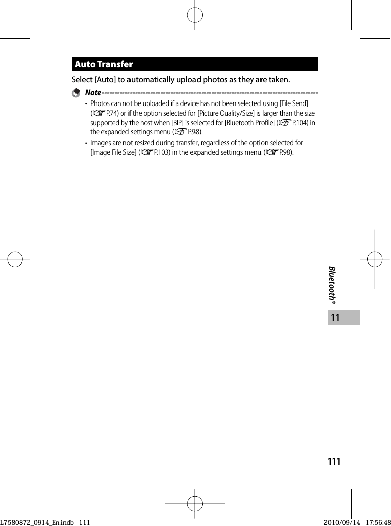 111Bluetooth®11Auto TransferSelect [Auto] to automatically upload photos as they are taken. Note -------------------------------------------------------------------------------------•  Photos can not be uploaded if a device has not been selected using [File Send] (GP.74) or if the option selected for [Picture Quality/Size] is larger than the size supported by the host when [BIP] is selected for [Bluetooth Profile] (GP.104) in the expanded settings menu (GP.98).•  Images are not resized during transfer, regardless of the option selected for [Image File Size] (GP.103) in the expanded settings menu (GP.98).L7580872_0914_En.indb   111L7580872_0914_En.indb   1112010/09/14   17:56:482010/09/14   17:56:48