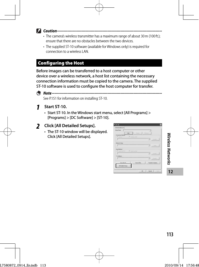 113Wireless Networks12 Caution ---------------------------------------------------------------------------------•  The camera’s wireless transmitter has a maximum range of about 30 m (100 ft.); ensure that there are no obstacles between the two devices.•  The supplied ST-10 software (available for Windows only) is required for connection to a wireless LAN.Configuring the HostBefore images can be transferred to a host computer or other device over a wireless network, a host list containing the necessary connection information must be copied to the camera. The supplied  ST-10 software is used to configure the host computer for transfer. Note -------------------------------------------------------------------------------------See P.151 for information on installing ST-10.1Start ST-10.•  Start ST-10. In the Windows start menu, select [All Programs] &gt; [Programs] &gt; [DC Software] &gt; [ST-10].2Click [All Detailed Setups].•  The ST-10 window will be displayed. Click [All Detailed Setups].L7580872_0914_En.indb   113L7580872_0914_En.indb   1132010/09/14   17:56:482010/09/14   17:56:48