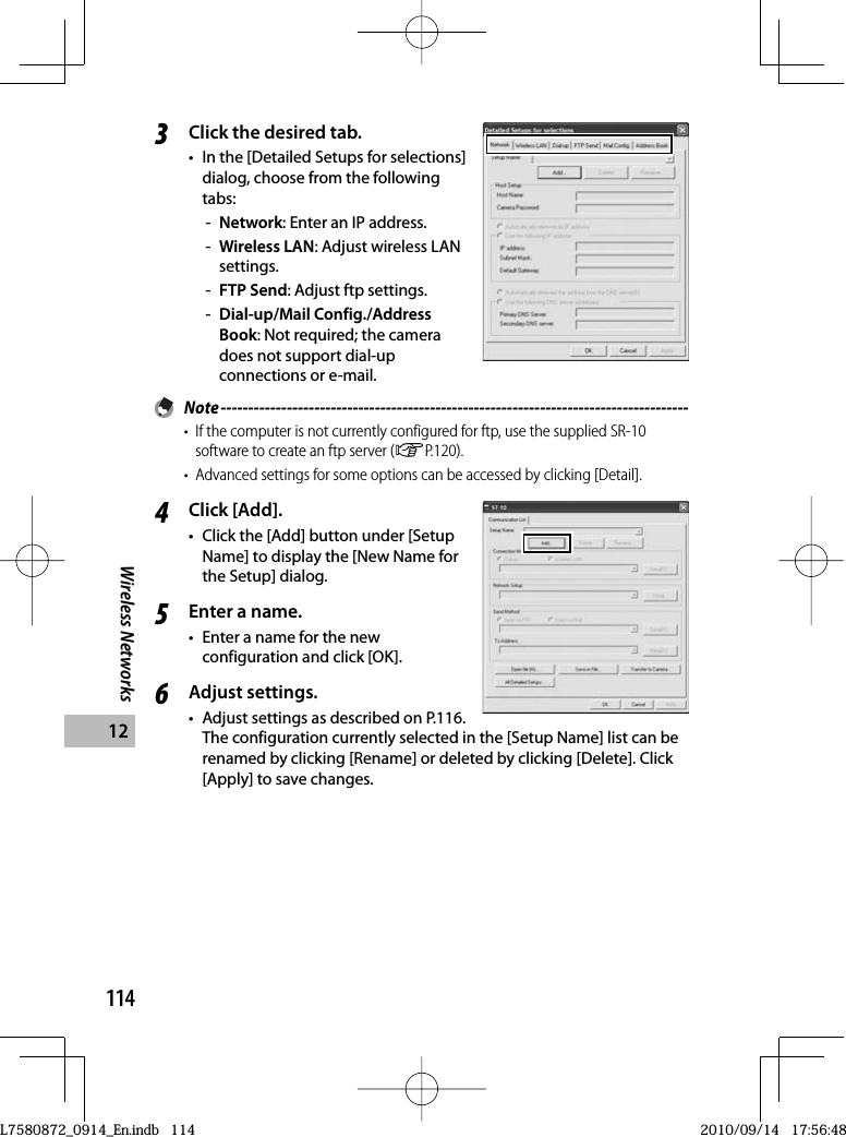 114Wireless Networks123Click the desired tab.•  In the [Detailed Setups for selections] dialog, choose from the following tabs:-Network: Enter an IP address.-Wireless LAN: Adjust wireless LAN settings.-FTP Send: Adjust ftp settings.-Dial-up/Mail Config./Address Book: Not required; the camera does not support dial-up connections or e-mail. Note -------------------------------------------------------------------------------------•  If the computer is not currently configured for ftp, use the supplied SR-10 software to create an ftp server (GP.120).•  Advanced settings for some options can be accessed by clicking [Detail].4Click [Add].•  Click the [Add] button under [Setup Name] to display the [New Name for the Setup] dialog.5Enter a name.•  Enter a name for the new configuration and click [OK].6Adjust settings.•  Adjust settings as described on P.116. The configuration currently selected in the [Setup Name] list can be renamed by clicking [Rename] or deleted by clicking [Delete]. Click [Apply] to save changes.L7580872_0914_En.indb   114L7580872_0914_En.indb   1142010/09/14   17:56:482010/09/14   17:56:48