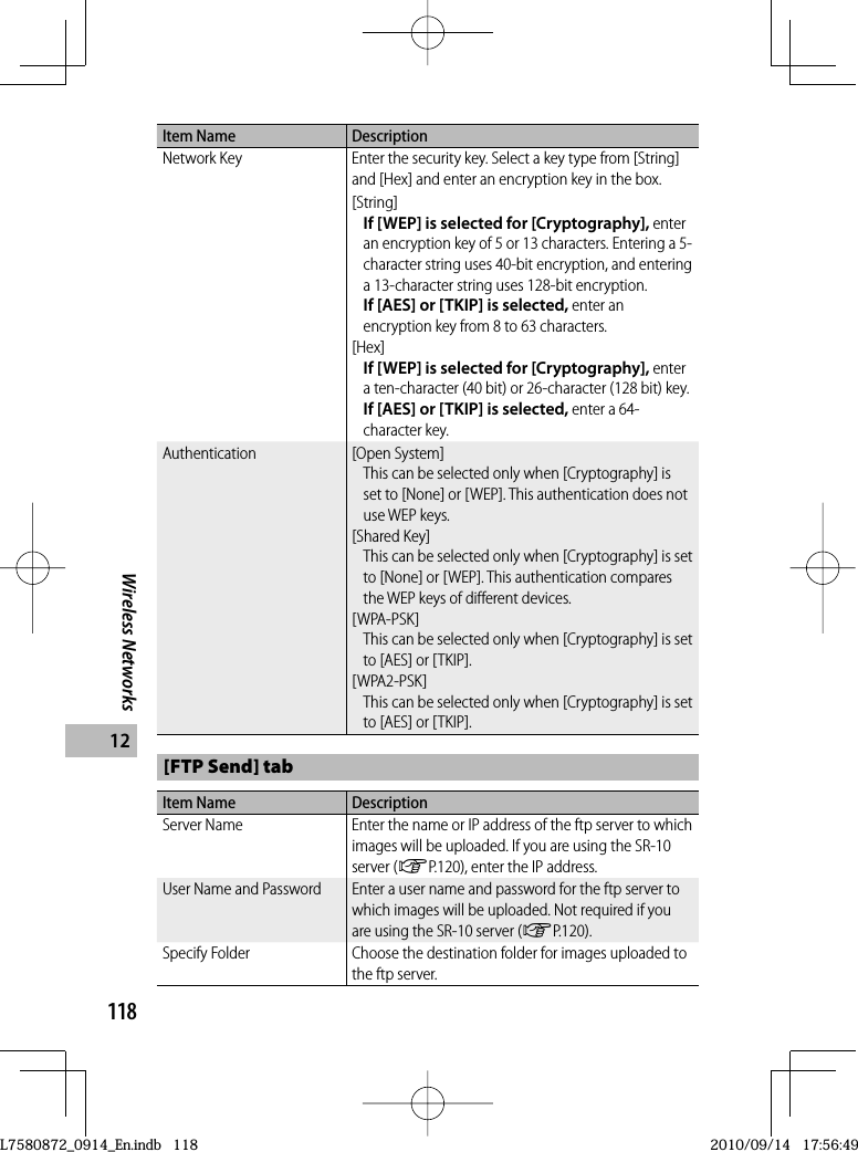 118Wireless Networks12Item Name DescriptionNetwork Key Enter the security key. Select a key type from [String] and [Hex] and enter an encryption key in the box.[String]If [WEP] is selected for [Cryptography], enter an encryption key of 5 or 13 characters. Entering a 5-character string uses 40-bit encryption, and entering a 13-character string uses 128-bit encryption.If [AES] or [TKIP] is selected, enter an encryption key from 8 to 63 characters.[Hex]If [WEP] is selected for [Cryptography], enter a ten-character (40 bit) or 26-character (128 bit) key.If [AES] or [TKIP] is selected, enter a 64-character key.Authentication [Open System]This can be selected only when [Cryptography] is set to [None] or [WEP]. This authentication does not use WEP keys.[Shared Key]This can be selected only when [Cryptography] is set to [None] or [WEP]. This authentication compares the WEP keys of different devices.[WPA-PSK]This can be selected only when [Cryptography] is set to [AES] or [TKIP].[WPA2-PSK]This can be selected only when [Cryptography] is set to [AES] or [TKIP].[FTP Send] tabItem Name DescriptionServer Name Enter the name or IP address of the ftp server to which images will be uploaded. If you are using the SR-10 server (GP.120), enter the IP address.User Name and Password Enter a user name and password for the ftp server to which images will be uploaded. Not required if you are using the SR-10 server (GP.120).Specify Folder Choose the destination folder for images uploaded to the ftp server.L7580872_0914_En.indb   118L7580872_0914_En.indb   1182010/09/14   17:56:492010/09/14   17:56:49
