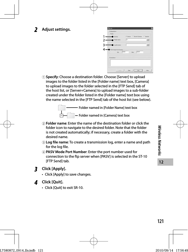 121Wireless Networks122Adjust settings.34211Specify: Choose a destination folder. Choose [Server] to upload images to the folder listed in the [Folder name] text box, [Camera] to upload images to the folder selected in the [FTP Send] tab of the host list, or [Server+Camera] to upload images to a sub-folder created under the folder listed in the [Folder name] text box using the name selected in the [FTP Send] tab of the host list (see below).Folder named in [Folder Name] text boxFolder named in [Camera] text box2Folder name: Enter the name of the destination folder or click the folder icon to navigate to the desired folder. Note that the folder is not created automatically; if necessary, create a folder with the desired name.3Log file name: To create a transmission log, enter a name and path for the log file.4PASV Mode Port Number: Enter the port number used for connection to the ftp server when [PASV] is selected in the ST-10 [FTP Send] tab.3Click [Apply].•  Click [Apply] to save changes.4Click [Quit].•  Click [Quit] to exit SR-10.L7580872_0914_En.indb   121L7580872_0914_En.indb   1212010/09/14   17:56:492010/09/14   17:56:49