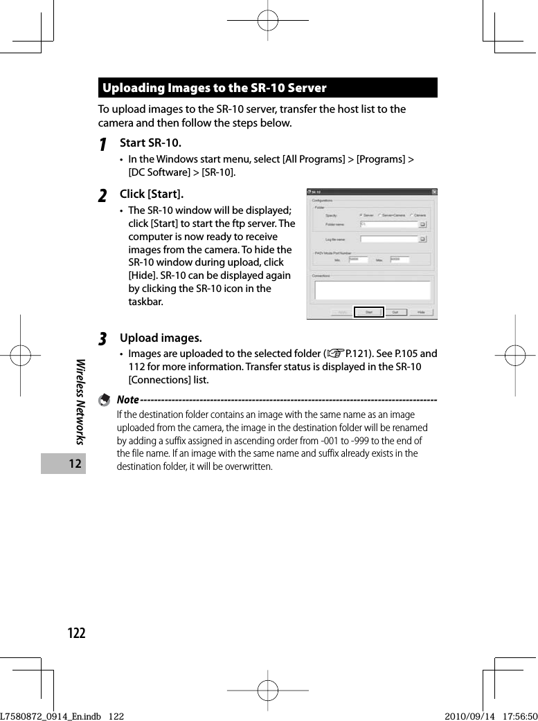 122Wireless Networks12Uploading Images to the SR-10 ServerTo upload images to the SR-10 server, transfer the host list to the camera and then follow the steps below.1Start SR-10.•  In the Windows start menu, select [All Programs] &gt; [Programs] &gt; [DC Software] &gt; [SR-10].2Click [Start].•  The SR-10 window will be displayed; click [Start] to start the ftp server. The computer is now ready to receive images from the camera. To hide the SR-10 window during upload, click [Hide]. SR-10 can be displayed again by clicking the SR-10 icon in the taskbar.3Upload images.•  Images are uploaded to the selected folder (GP.121). See P.105 and 112 for more information. Transfer status is displayed in the SR-10 [Connections] list. Note -------------------------------------------------------------------------------------If the destination folder contains an image with the same name as an image uploaded from the camera, the image in the destination folder will be renamed by adding a suffix assigned in ascending order from -001 to -999 to the end of the file name. If an image with the same name and suffix already exists in the destination folder, it will be overwritten.L7580872_0914_En.indb   122L7580872_0914_En.indb   1222010/09/14   17:56:502010/09/14   17:56:50